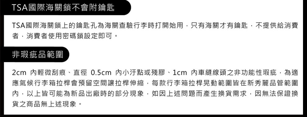 TSA國際海關鎖不會附鑰匙TSA國際海關鎖上的鑰匙孔為海關查驗行李時打開始用只有海關才有鑰匙,不提供給消費,消費者使用密碼鎖設定即可。非瑕疵品範圍2cm 輕微刮痕、直徑0.5cm 小或殘膠、1cm 內車縫線頭之非功能性瑕疵,為適應氣候行李箱拉桿會預留空間讓拉桿伸縮,每款行李箱拉桿晃動範圍皆在新秀麗品管範圍內,以上皆可能為新品出廠時的部分現象,如因上述問題而產生換貨需求,因無法保證換貨之商品無上述現象。