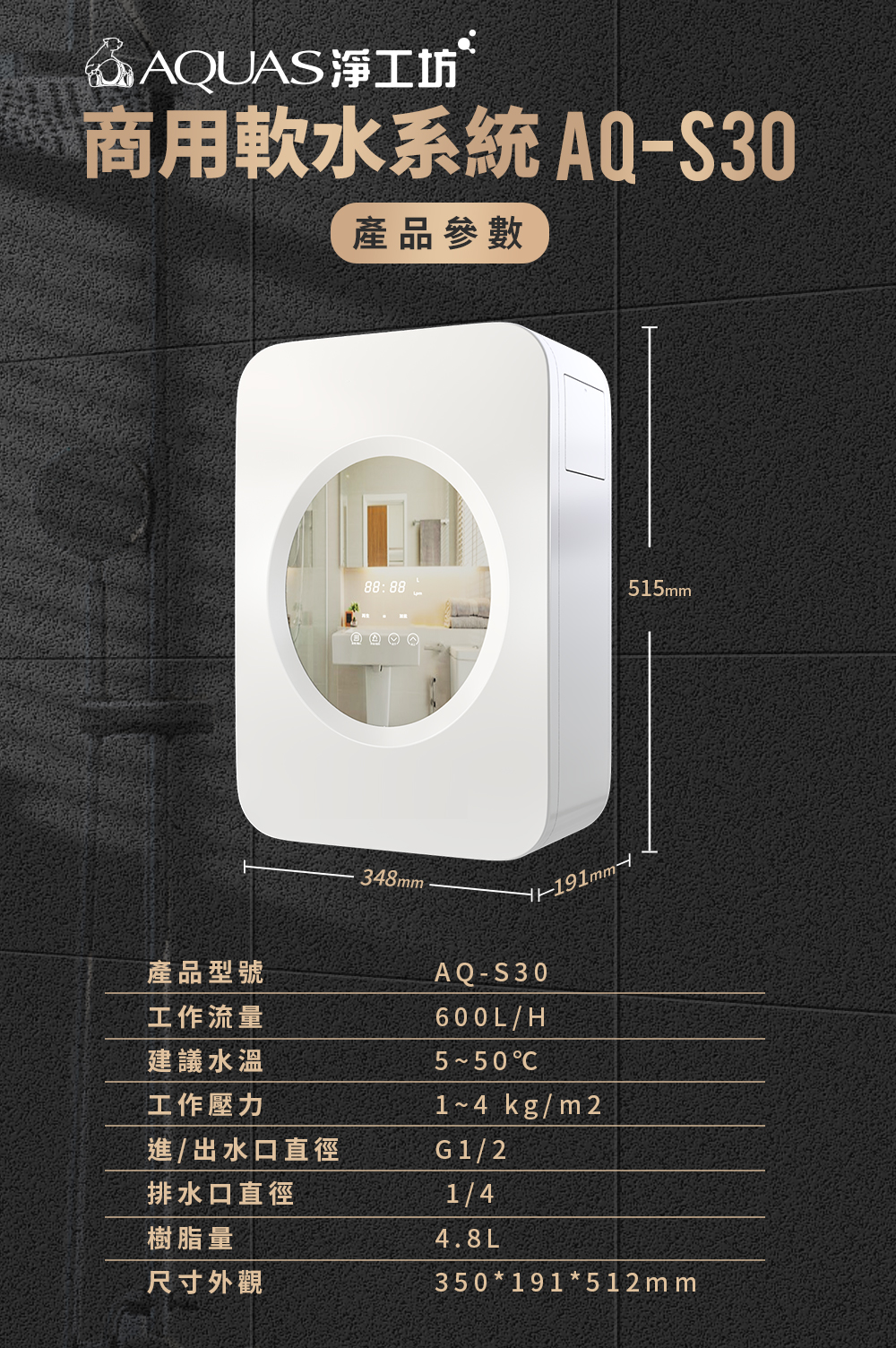 @AQUAS淨工坊商用軟水系統 AQ-S30產品參數產品型號工作流量建議水溫工作壓力進/出水口直徑排水口直徑樹脂量尺寸外觀88:88515m348mmAQ-S30600L/H C1~4 kg/m2G1/21/44.8L350*191*512 m m