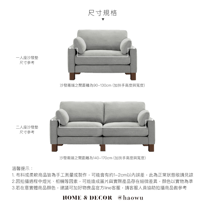 一座沙發墊尺寸參考二人座沙發墊尺寸參考溫馨提示:尺寸規格沙發兩端之間距離為90-130cm(加扶手高度與寬度)沙發兩端之間距離為140-170cm(加扶手高度與寬度)1. 布料或柔軟商品皆為手工測量或製作,可能會有約1-2cm以內誤差,此為正常狀態敬請見諒2.因拍攝過程中燈光、相機等因素,可能造成圖片與實際產品存在細微差異,顏色以實物為準3.若在意實體商品顏色,建議可加好物良品官方line客服,請客服人員協助拍攝商品做參考HOME & DECOR @haowu