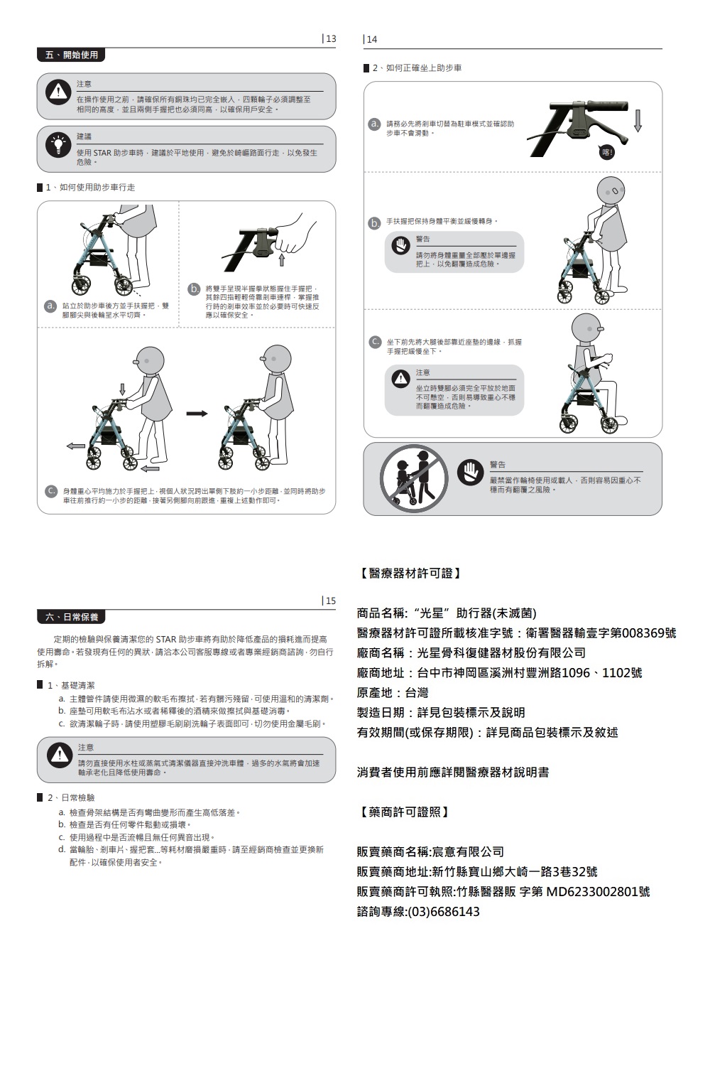 五、開始使用注意在操作使用之前確保所有銅珠完全嵌入輪子調整至相同的高度且兩側手握把也必須同高以確保用戶安全建議使用 STAR 步車時建議於平地使用避免於崎嶇路面行走以免發生危險1、如何使用助步車行走站立於助步車後方並手扶握把雙腳尖與後輪水平切齊 1314 2、如何正確坐上助步車請務必先將切為駐車模式並確認助步車不會滑動。將雙手呈現半握拳握住手握把其餘四指輕輕倚靠剎車連桿掌握推行時的剎車效率並於必要時可快速反應以確保安全。手扶握把保持身體平衡並緩慢轉身警告請勿將身體重量全部於單邊握把上以免翻覆造成危險。←身體平均施力於手握把上個人狀況跨出單側下肢約一小步距離並同時將助步車往前推行約一小步的距離接著另側腳向前跟進重複上述動作即可。坐下前先將大腿後部靠近座墊的邊緣抓握手握把緩慢坐下注意坐立時必須完全平放於地面不可懸空否則易導致重心不穩而翻覆造成危險。【醫療器材許可證】15警告嚴禁當作輪椅使用或載人否則容易因重心不穩而有翻覆之風險。六、日常保養定期的檢驗與保養清潔您的STAR 助步車將有助於降低產品的損耗進而提高使用壽命。若發現有任何的異狀請洽本公司客服專線或者專業經銷商諮詢,勿自行拆解。1、基礎清潔a. 主體管件請使用微濕的軟毛布擦拭,若有髒污殘留,可使用溫和的清潔劑。b. 座墊可用軟毛布沾水或者稀釋後的酒精來做擦拭與基礎消毒。C.欲清潔輪子時,請使用塑膠毛刷刷洗輪子表面即可,切勿使用金屬毛刷。注意商品名稱:“光星”助行器(未滅菌)醫療器材許可證所載核准字號:衛署醫器輸壹字第008369號廠商名稱:光星骨科復健器材股份有限公司廠商地址:台中市神岡區溪洲村豐洲路1096、1102號原產地:台灣製造日期:詳見包裝標示及說明有效期間(或保存期限):詳見商品包裝標示及敘述請勿直接使用水柱或蒸氣式清潔儀器直接沖洗車體,過多的水氣將會加速軸承老化且降低使用壽命。消費者使用前應詳閱醫療器材說明書、日常檢驗a.檢查骨架結構是否有彎曲變形而產生高低落差。b. 檢查是否有任何零件鬆動或損壞。C.使用過程中是否流暢且無任何異音出現。d. 當輪胎、剎車片、握把套等耗材磨損嚴重時,請至經銷商檢查並更換新配件,以確保使用者安全。【藥商許可證照】販賣藥商名稱:宸意有限公司販賣藥商地址:新竹縣寶山鄉大崎一路3巷32號販賣藥商許可執照:竹縣醫器販 字第 MD6233002801號諮詢專線:(03)6686143
