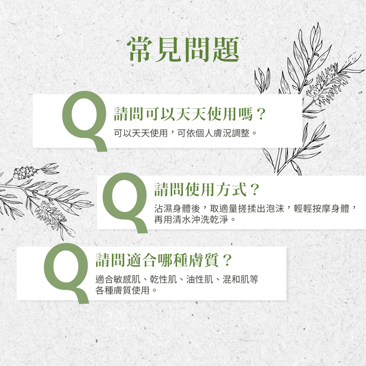 常見問題，請問可以天天使用嗎?可以天天使用,可依個人膚況調整。請問使用方式?沾濕身體後,取適量搓揉出泡沫,輕輕按摩身體,再用清水沖洗乾淨。請問適合哪種膚質?適合敏感肌、乾性肌、油性肌、混和肌等，各種膚質使用。