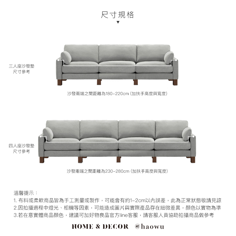 三人座沙發墊尺寸參考四人座沙發墊尺寸參考溫馨提示:尺寸規格沙發兩端之間距離為180-220cm(加扶手高度與寬度)沙發兩端之間距離為230-280cm(加扶手高度與寬度)1. 布料或柔軟商品皆為手工測量或製作,可能會有約1-2cm以內誤差,此為正常狀態敬請見諒2.因拍攝過程中燈光、相機等因素,可能造成圖片與實際產品存在細微差異,顏色以實物為準3.若在意實體商品顏色,建議可加好物良品官方line客服,請客服人員協助拍攝商品做參考HOME & DECOR @haowu