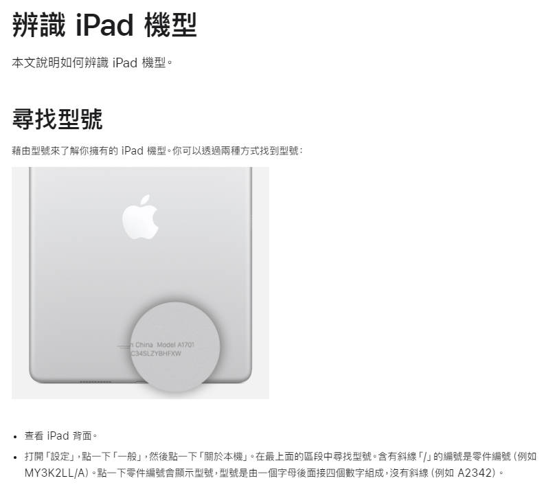 辨識 iPad 機型本文說明如何辨識 iPad 機型。尋找型號藉由型號來了解你擁有的iPad 機型。你可以透過兩種方式找到型號:查看iPad 背面。 China Model 打開設定,點一下「一般」,然後點一下「關於本機」。在最上面的區段中尋找型號。含有斜線「」的編號是零件編號 (例如MY3K2LL/A)。點一下零件編號會顯示型號,型號是由一個字母後面接四個數字組成,沒有斜線(例如A2342)