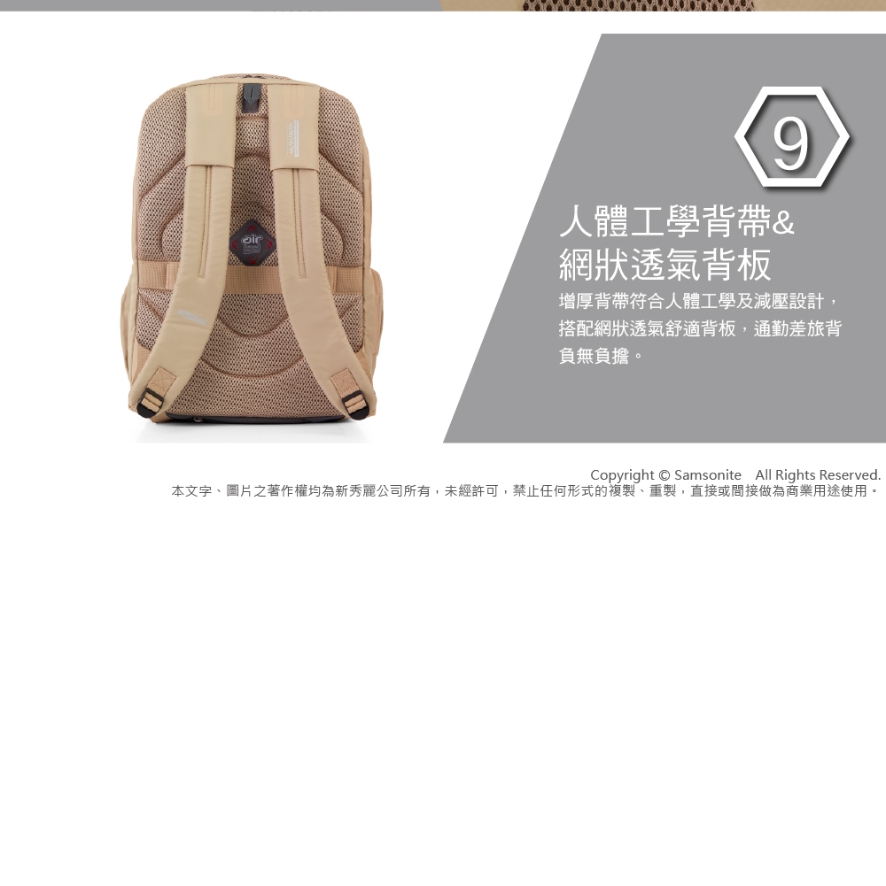 9人體工學背帶&網狀透氣背板增厚背帶符合人體工學及減壓設計,搭配網狀透氣舒適背板,通勤差旅背負無負擔。Copyright  Samsonite All Rights Reserved.本文字、圖片之著作權均為新秀麗公司所有,未經許可,禁止任何形式的複製、重製,直接或間接做為商業用途使用。
