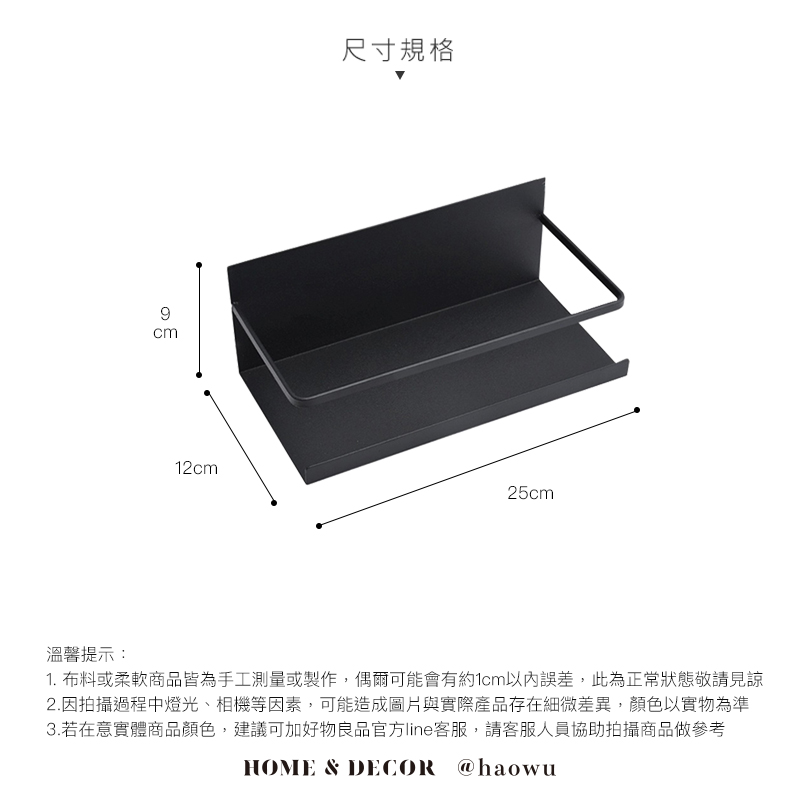 9cm尺寸規格12cm25cm溫馨提示:1. 布料或柔軟商品皆為手工測量或製作,偶爾可能會有約1cm以內誤差,此為正常狀態敬請見諒2.因拍攝過程中燈光、相機等因素,可能造成圖片與實際產品存在細微差異,顏色以實物為準3.若在意實體商品顏色,建議可加好物良品官方line客服,請客服人員協助拍攝商品做參考HOME & DECOR @haowu