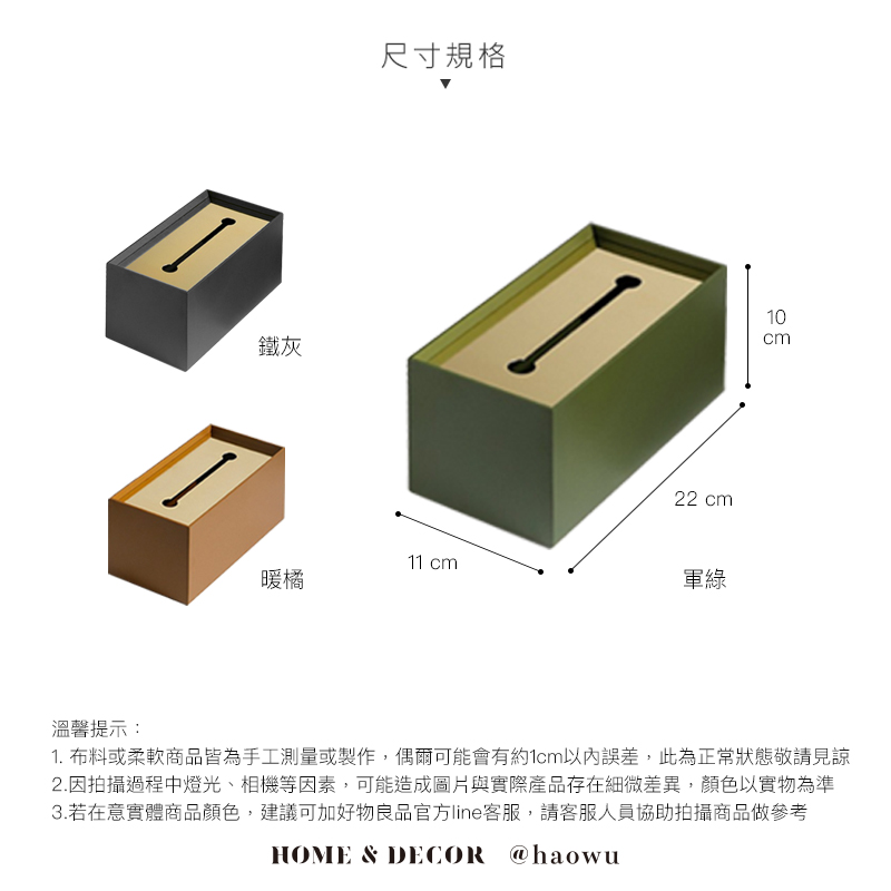 鐵灰尺寸規格22 cm11 cm暖橘軍綠10cm溫馨提示:1. 布料或柔軟商品皆為手工測量或製作,偶爾可能會有約1cm以內誤差,此為正常狀態敬請見諒2.因拍攝過程中燈光、相機等因素,可能造成圖片與實際產品存在細微差異,顏色以實物為準3.若在意實體商品顏色,建議可加好物良品官方line客服,請客服人員協助拍攝商品做參考HOME & DECOR @haowu