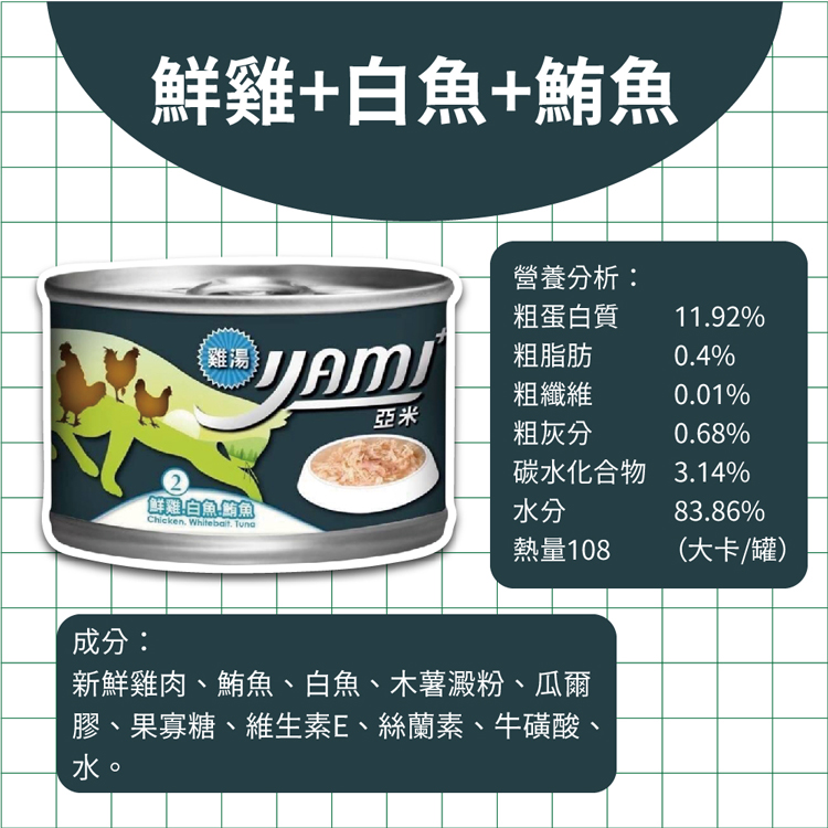 鮮雞+白魚+鮪魚，營養分析:粗蛋白質，雞湯您，粗脂肪，粗纖維，粗灰分，碳水化合物，鮮雞!白魚鮪魚，熱量108，(大卡/罐)，成分:新鮮雞肉、鮪魚、白魚、木薯澱粉、瓜爾，膠、果寡糖、維生素E、絲蘭素、牛磺酸。