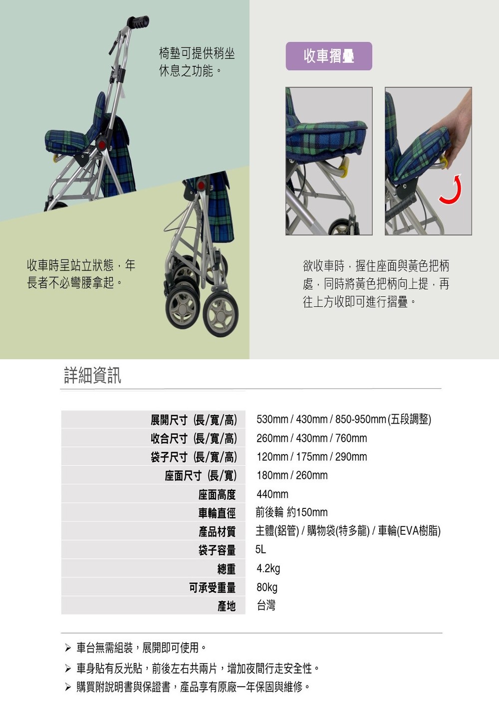 收車時呈站立狀態,年長者不必彎腰拿起。詳細資訊椅墊可提供稍坐收車摺疊休息之功能。欲收車時,握住座面與黃色把柄處,同時將黃色把柄向上提,再往上方收即可進行摺疊。展開尺寸(長/寬/高)收合尺寸(長/寬/高)袋子尺寸(長/寬/高)座面尺寸(長/寬)530mm / 430mm / 850-950mm(五段調整)260mm/430mm/760mm120mm/175mm/290mm180mm/260mm座面高度440mm車輪直徑前後輪 約150mm產品材質主體(鋁管)/購物袋(特多龍) / 車輪(EVA樹脂)袋子容量5L總重 4.2kg可承受重量 80kg 車台無需組裝,展開即可使用。產地 台灣 車身貼有反光貼,前後左右共兩片,增加夜間行走安全性。 購買附說明書與保證書,產品享有原廠一年保固與維修。