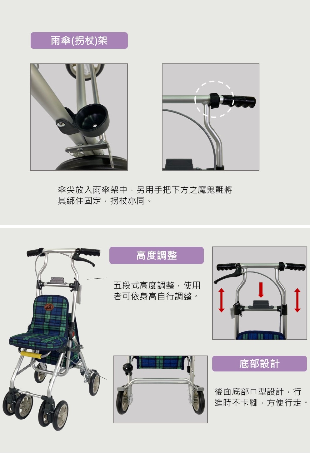 雨傘(拐杖)架傘尖放入雨傘架中另用手把下方之魔鬼氈將其綁住固定,拐杖亦同。高度調整五段式高度調整,使用者可依身高自行調整。底部設計後面底部型設計,行進時不卡腳,方便行走,