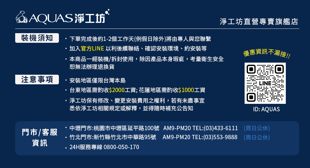 @AQUAS淨工坊淨工坊直營專賣旗艦店裝機須知下單完成後約1-2個工作天(例假日除外)將由專人與您聯繫加入官方LINE 以利後續聯絡、確認安裝環境、約安裝等本商品一經裝機/拆封使用,除因產品本身瑕疵,考量衛生安全恕無法辦理退換貨注意事項安裝地區僅限台灣本島台東地區需酌收$2000工資;花蓮地區需酌收$1000工資淨工坊保有修改、變更安裝費用之權利,若有未盡事宜悉依淨工坊相關規定或解釋,並得隨時補充公告知門市/客服資訊優惠資訊不漏接!!LINEID: AQUAS中壢門市:桃園市中壢區延平路100號 AM9-PM20 TEL:(03)433-6111 (周日公休)竹北門市:新竹縣竹北市中華路95號 AM9-PM20 TEL:(03)553-9888 (周日公休)24H服務專線 0800-050-170