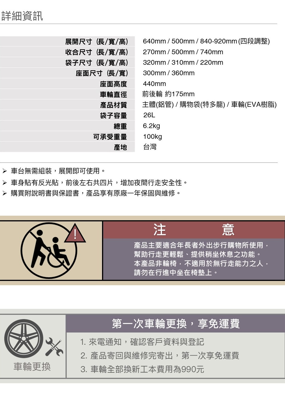 詳細資訊展開尺寸(長/寬/高收合尺寸(長/寬/高袋子尺寸(長/寬/高)座面尺寸(長/寬)640mm/500mm/840-920mm(四段調整)270mm/500mm/740mm320mm/310mm/220mm300mm/360mm440mm座面高度車輪直徑前後輪 約175mm產品材質袋子容量總重主體(鋁管)/購物袋(特多龍)/車輪(EVA樹脂)26L6.2kg可承受重量100kg產地台灣 車台無需組裝,展開即可使用。 車身貼有反光貼,前後左右共四片,增加夜間行走安全性。 購買附說明書與保證書,產品享有原廠一年保固與維修。注意產品主要適合年長者外出步行購物所使用,幫助行走更輕鬆、提供稍坐休息之功能。本產品非輪椅,不適用於無行走能力之人,請勿在行進中坐在椅墊上。車輪更換第一次車輪更換,享免運費1. 來電通知,確認客戶資料與登記2. 產品寄回與維修完寄出,第一次享免運費3. 車輪全部換新工本費用為990元
