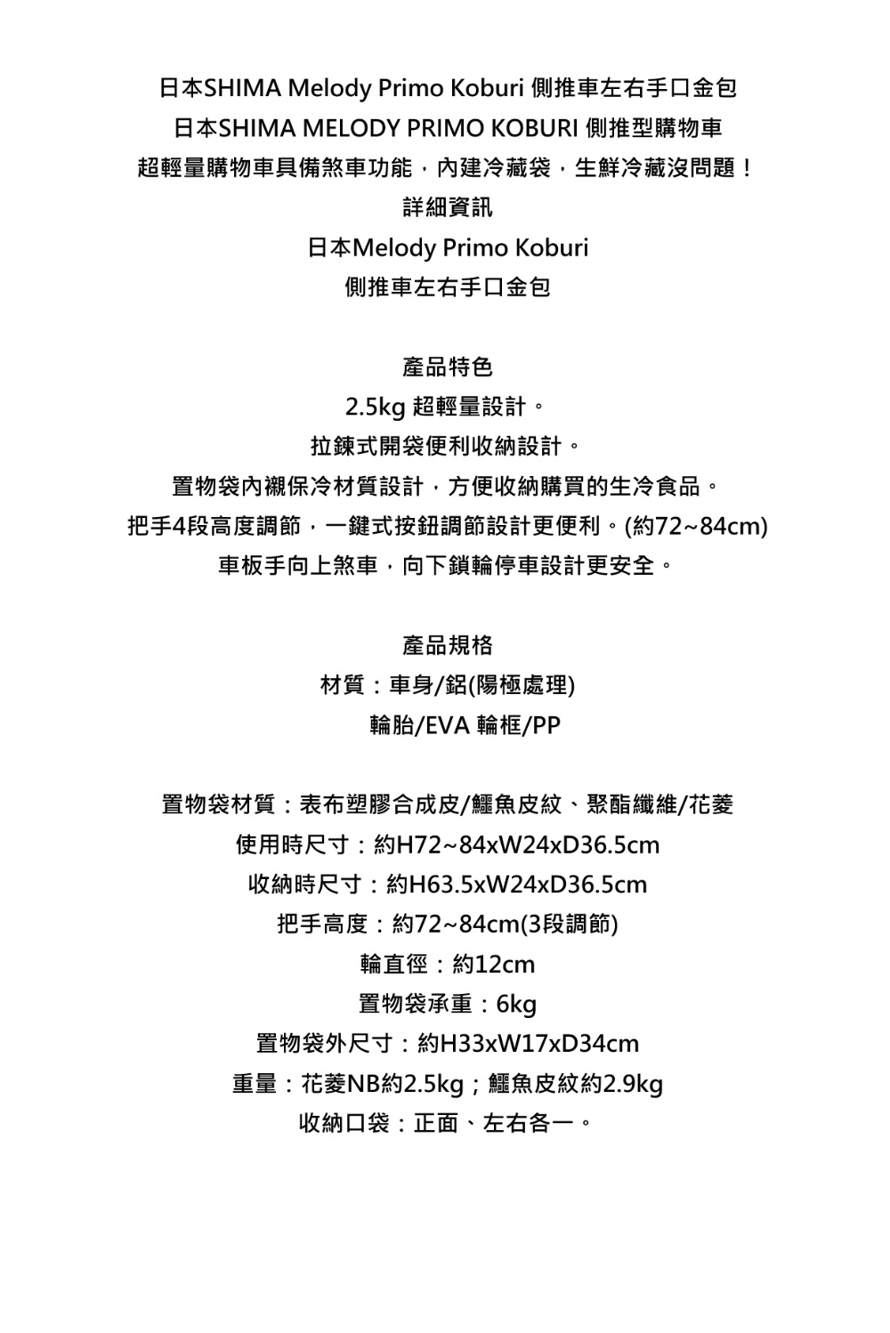 日本SHIMA Melody Primo Koburi 側推車左右手口金包日本SHIMA MELODY PRIMO KOBURI 側推型購物車超輕量購物車具備煞車功能,內建冷藏袋,生鮮冷藏沒問題!詳細資訊日本Melody Primo Koburi側推車左右手口金包產品特色2.5kg 超輕量設計。拉鍊式開袋便利收納設計。置物袋保冷材質設計,方便收納購買的生冷食品。把手4段高度調節,一鍵式按鈕調節設計更便利。(約72~84cm)車板手向上煞車,向下鎖輪停車設計更安全。產品規格材質:車身/(陽極處理)輪胎/EVA 輪框/PP置物袋材質:表布塑膠合成皮/鱷魚皮紋、聚酯纖維/花使用時尺寸:約H72~84xW24xD36.5cm收納時尺寸:約H63.5xW24xD36.5cm把手高度:約72~84cm(3段調節)輪直徑:約12cm置物袋承重:6kg置物袋外尺寸:約H33xW17xD34cm重量:花NB約2.5kg;鱷魚皮紋約2.9kg收納口袋:正面、左右各一。
