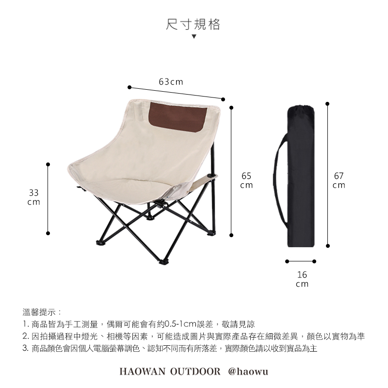 尺寸規格63cm6567cm33cmcm16cm溫馨提示:1. 商品皆為手工測量,偶爾可能會有約0.5-1cm誤差,敬請見諒2. 因拍攝過程中燈光、相機等因素,可能造成圖片與實際產品存在細微差異,顏色以實物為準3.商品顏色會因個人電腦螢幕調色、認知不同而有所落差,實際顏色請以收到實品為主HAOWAN OUTDOOR @haowu