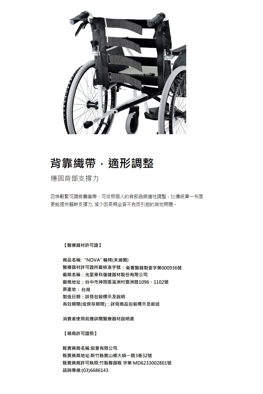 背靠織帶,適形調整穩固背部支撐力四條鬆緊可調背靠織帶,可依照個人的背部曲線適性調整,比傳統單一布面更能提供軀幹支撐力, 減少因長期坐姿不良而引起的其他問題。【醫療器材許可證】商品名稱:NOVA 輪椅(未滅菌)醫療器材許可證所載核准字號:衛署醫器製壹字第000936號廠商名稱:光星骨科復健器材股份有限公司廠商地址:台中市神岡區溪洲村豐洲路1096、1102號原產地:台灣製造日期:詳見包裝標示及說明有效期間(或保存期限):詳見商品包裝標示及敘述消費者使用前應詳閱醫療器材說明書【藥商許可證照】販賣藥商名稱:宸意有限公司販賣藥商地址:新竹縣寶山鄉大崎一路3巷32號販賣藥商許可執照:竹縣醫器販 字第 MD6233002801號諮詢專線:(03)6686143