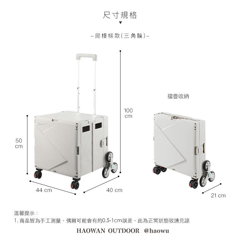 50cm溫馨提示:44 cm尺寸規格爬樓梯款(三角輪)40 cm100cm摺疊收納1. 商品皆為手工測量,偶爾可能會有約0.5-1cm誤差,此為正常狀態敬請見諒HAOWAN OUTDOOR @haowu21 cm