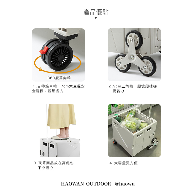 360度萬向輪1.自帶煞車輪,7cm大直徑安全穩固,輕鬆省力產品優點2.9cm三角輪,爬坡爬樓梯更省力3.就算商品放在高處也不必擔心4.大容量更方便HAOWAN OUTDOOR @haowu