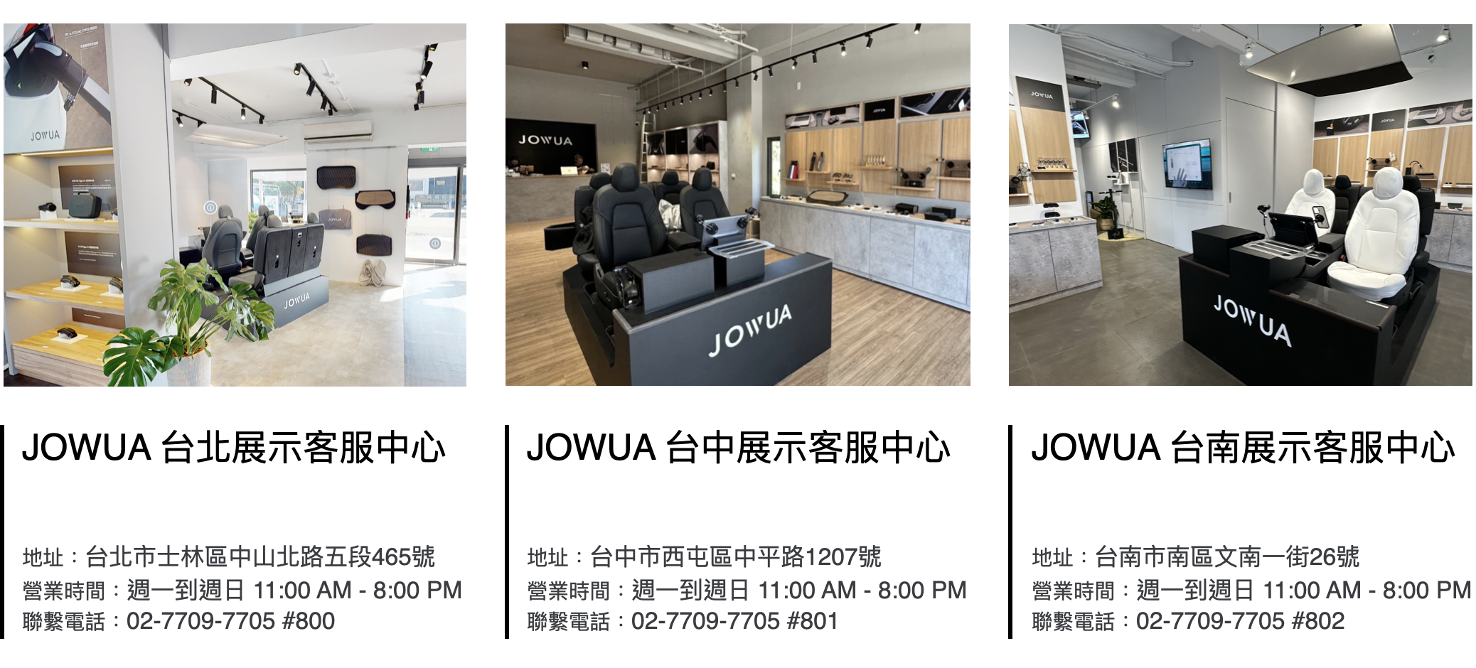 JOWUAJOWUAJOWUA 台北展示客服中心JOWUAJOWUA 台中展示客服中心JOWUAJOWUAJOWUA 台南展示客服中心地址:台北市士林區中山北路五段465號營業時間:週一到週日 11:00 AM - 8:00 PM聯繫電話:02-7709-7705 #800地址:台中市西屯區中平路1207號營業時間:週一到週日 11:00 AM - 8:00 PM聯繫電話:02-7709-7705 #801地址:台南市南區文南一街26號營業時間:週一到週日 11:00 AM - 8:00 PM聯繫電話:02-7709-7705 #802