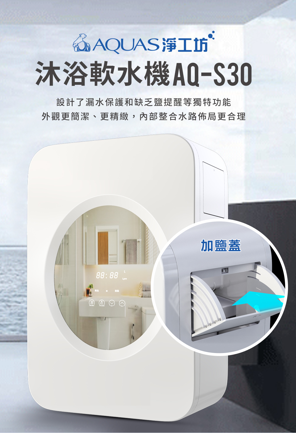 AQUAS淨工坊沐浴軟水機AQ-S30設計了漏水保護和缺乏提醒等獨特功能外觀更簡潔、更精緻,內部整合水路佈局更合理L88:88加鹽蓋