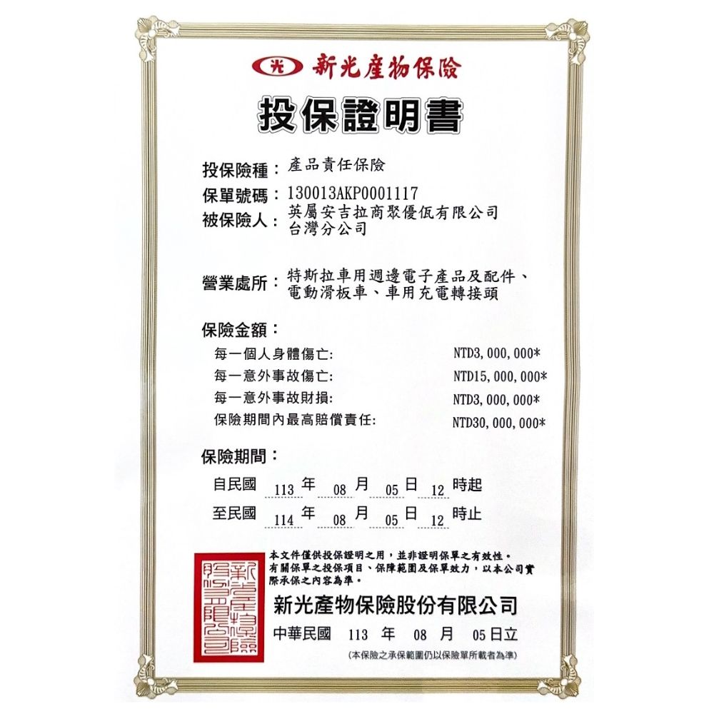 新光投保證明書投保險種:產品責任保險保單號碼:130013AKP0001117被保險人:英屬安吉拉商聚優佤有限公司台灣分公司營業處所:特斯拉車用週邊電子產品及配件、電動滑板車、車用充電轉接頭保險金額:每一個人身體傷亡:每一意外事故傷亡:每一意外事故財損:NTD3,000,000*NTD15,000,000*保險期間內最高賠償責任:NTD3,000,000*NTD30,000,000*保險期間:自民國113 08 0512時起至民國114 月 日08 05時止12本文件僅供投保證明之用,並非證明保單之有效性。有關保單之投保項目、保障範圍及保單效力,以本公司實際承保之內容為準。新光產物保險股份有限公司中華民國113年08月05日立(本保險之承保範圍仍以保險單所載者為準)