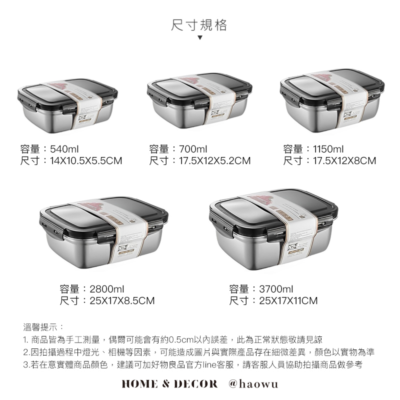 尺寸規格容量:540ml尺寸:14X10.5X5.5CM容量:700ml容量:1150ml尺寸:17.5X12X5.2CM尺寸:17.5X12X8CM容量:2800ml尺寸:25X17X8.5CM溫馨提示:容量:3700ml尺寸:25X17X11CM1. 商品皆為手工測量,偶爾可能會有約0.5cm以內誤差,此為正常狀態敬請見諒2.因拍攝過程中燈光、相機等因素,可能造成圖片與實際產品存在細微差異,顏色以實物為準3.若在意實體商品顏色,建議可加好物良品官方line客服,請客服人員協助拍攝商品做參考HOME & DECOR @haowu