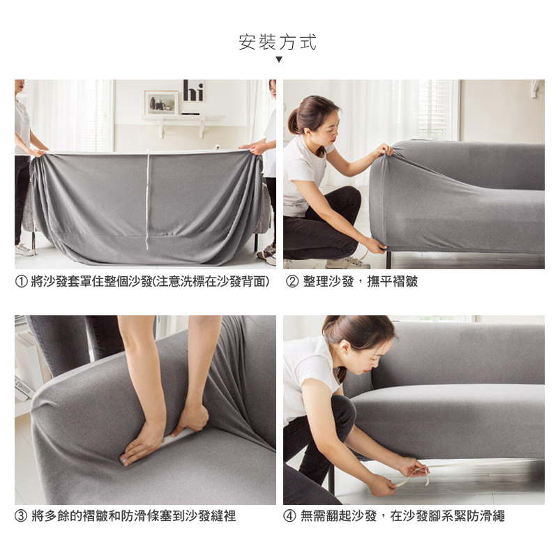 安裝方式①將沙發套罩住整個沙發(注意洗標在沙發背面) ②整理沙發,撫平褶皺③ 將多餘的褶皺和防滑條塞到沙發縫裡④無需翻起沙發,在沙發腳系緊防滑繩