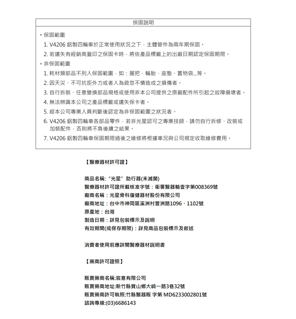 保固說明・保固範圍1. V4206 鋁製四輪車於正常使用狀況之下主體管件為兩年期保固。2. 若遺失有經銷商蓋印之保固卡時,將依產品標籤上的出廠日期認定保固期限。非保固範圍1. 耗材類部品不列入保固範圍,如:握把、輪胎、座墊、置物袋等。2. 因天災、不可抗拒外力或者人為疏忽不慎造成之損傷者。3. 自行拆裝、任意變換部品規格或使用非本公司提供之原廠配件所引起之故障損壞者。4. 無法辨識本公司之產品標籤或遺失保卡者。5. 經本公司專業人員判斷後認定為非保固範圍之狀況者。6. V4206 鋁製四輪車各部品零件,若非光星認可之專業技師,請勿自行拆修、改裝或加裝配件,否則將不負後續之結果。7. V4206 鋁製四輪車保固期限過後之維修將根據車況與公司規定收取維修費用。【醫療器材許可證】商品名稱:“光星”助行器(未滅菌)醫療器材許可證所載核准字號:衛署醫器輸壹字第008369號廠商名稱:光星骨科復健器材股份有限公司廠商地址:台中市神岡區溪洲村豐洲路1096、1102號原產地:台灣製造日期:詳見包裝標示及說明有效期間(或保存期限):詳見商品包裝標示及敘述消費者使用前應詳閱醫療器材說明書【藥商許可證照】販賣藥商名稱:宸意有限公司販賣藥商地址:新竹縣寶山鄉大崎一路3巷32號販賣藥商許可執照:竹縣醫器販 字第 MD6233002801號諮詢專線:(03)6686143