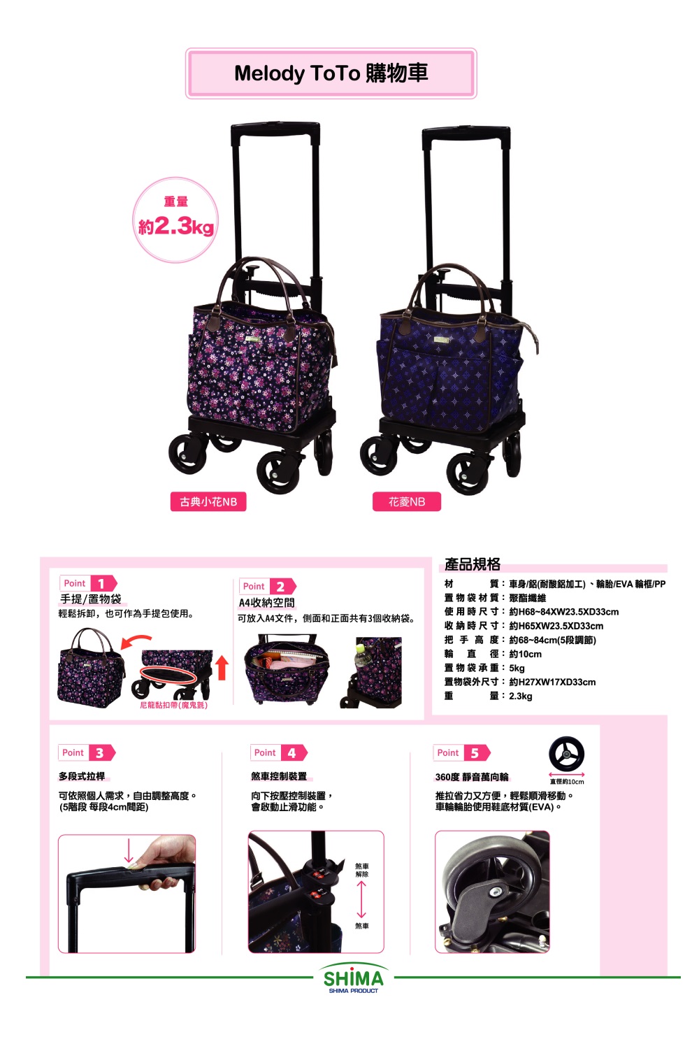 Point 1重量約2.3kgMelody ToTo 購物車古典小花NB花菱NBPoint 2手提/置物袋A4收納空間輕鬆拆卸,也可作為手提包使用。可放入A4文件,側面和正面共有3個收納袋。尼龍黏扣帶(魔鬼氈)Point 3Point 4多段式拉桿煞車控制裝置可依照個人需求,自由調整高度。向下按壓控制裝置,(5階段 每段4cm間距)會啟動止滑功能。煞車解除煞車SHIMASHIMA PRODUCT產品規格材質:車身/鋁(耐酸鋁加工)、輪胎/EVA 輪框/PP置物袋 材 質:聚酯纖維使用時尺寸:約H68~84XW23.5XD33cm收納時尺寸:約H65XW23.5XD33cm把手 高度:約68~84cm(5段調節)輪直徑:約10cm置物袋承重:5kg置物袋外尺寸:約H27XW17XD33cm重量:2.3kgPoint 5360度 靜音萬向輪直徑約10cm推拉省力又方便,輕鬆順滑移動。車輪輪胎使用鞋底材質(EVA)。