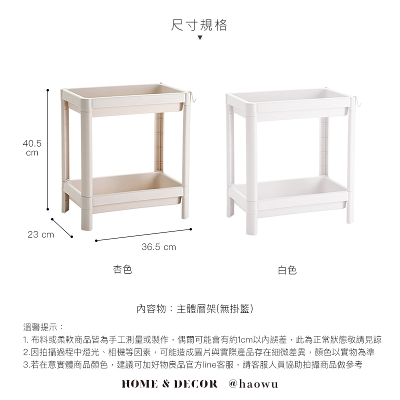 40.5cm23 cm尺寸規格36.5 cm杏色白色內容物:主體層架(無掛籃)溫馨提示:1. 布料或柔軟商品皆為手工測量或製作,偶爾可能會有約1cm以內誤差,此為正常狀態敬請見諒2.因拍攝過程中燈光、相機等因素,可能造成圖片與實際產品存在細微差異,顏色以實物為準3.若在意實體商品顏色,建議可加好物良品官方line客服,請客服人員協助拍攝商品做參考HOME & DECOR @haowu