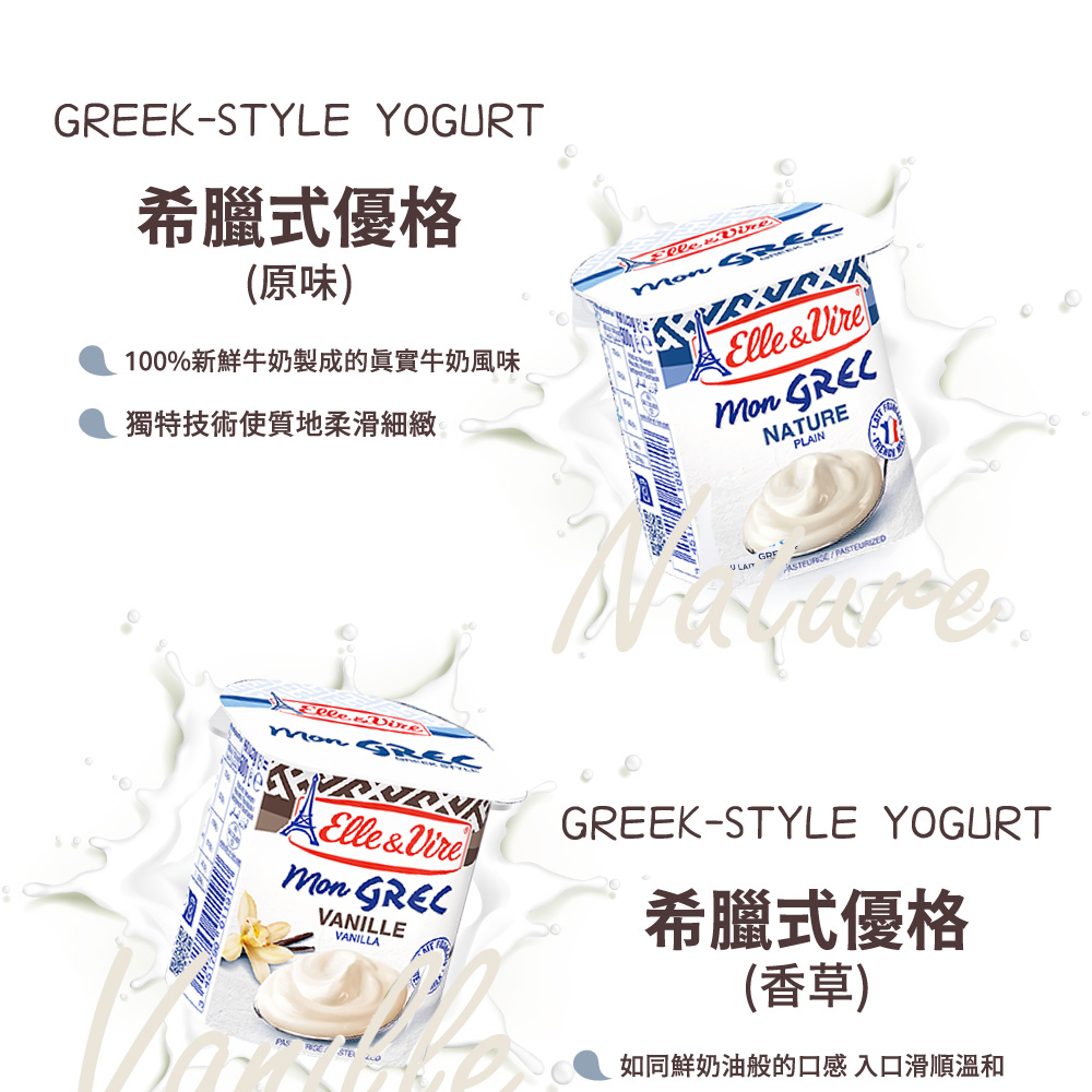 EK-STYLE YOGURT希臘式優格(原味)獨特技術使質地柔滑細緻100%新鮮牛奶製成的實牛奶風味Elle&Vire NATUREPLAINGRE Elle&Vire VANILLEVANILLAPASGREEK-STYLE YOGURT希臘式優格(香草)如同鮮奶油般的口感入口滑順溫和
