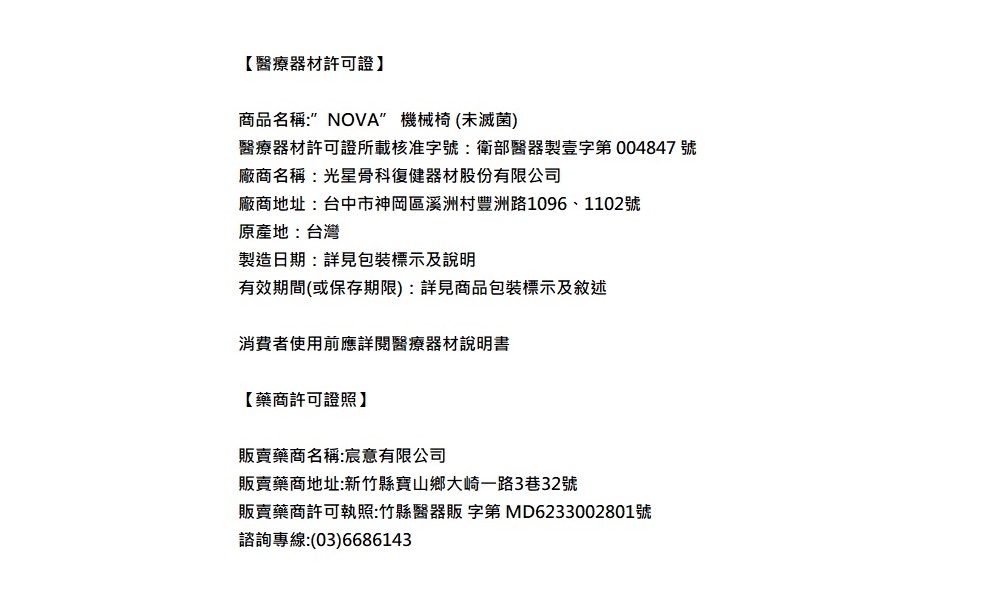 【醫療器材許可證】商品名稱:NOVA 機械椅(未滅菌)醫療器材許可證所載核准字號:衛部醫器製壹字第004847號廠商名稱:光星骨科復健器材股份有限公司廠商地址:台中市神岡區溪洲村豐洲路1096、1102號原產地:台灣製造日期:詳見包裝標示及說明有效期間(或保存期限):詳見商品包裝標示及敘述消費者使用前應詳閱醫療器材說明書【藥商許可證照】販賣藥商名稱:宸意有限公司販賣藥商地址:新竹縣寶山鄉大崎一路3巷32號販賣藥商許可執照:竹縣醫器販 字第 MD6233002801號諮詢專線:(03)6686143