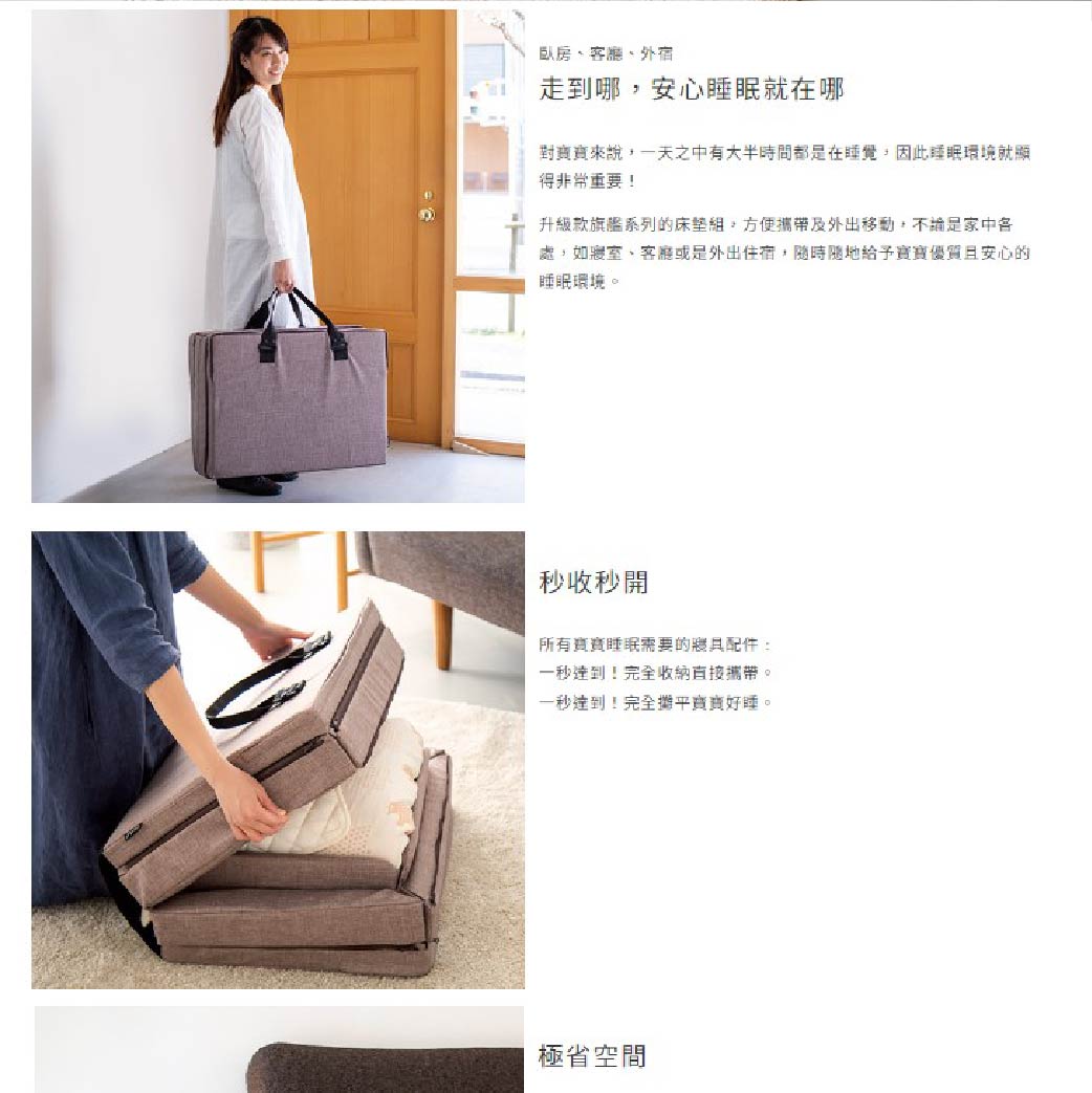 臥房、、外宿走到哪安心就在哪來說,一天之中有大半時間都是在睡覺,因此睡眠環境就顯得非常重要!升級款旗艦系列的組,方便攜帶及外出移動,是家中各處,如寢室、客廳或是外出住宿,隨時隨地給予優質且安心的睡眠環境。秒收秒開所有睡眠需要的配件一秒達到!完全收納直接攜帶。一秒達到!完全寶寶好睡。極省空間