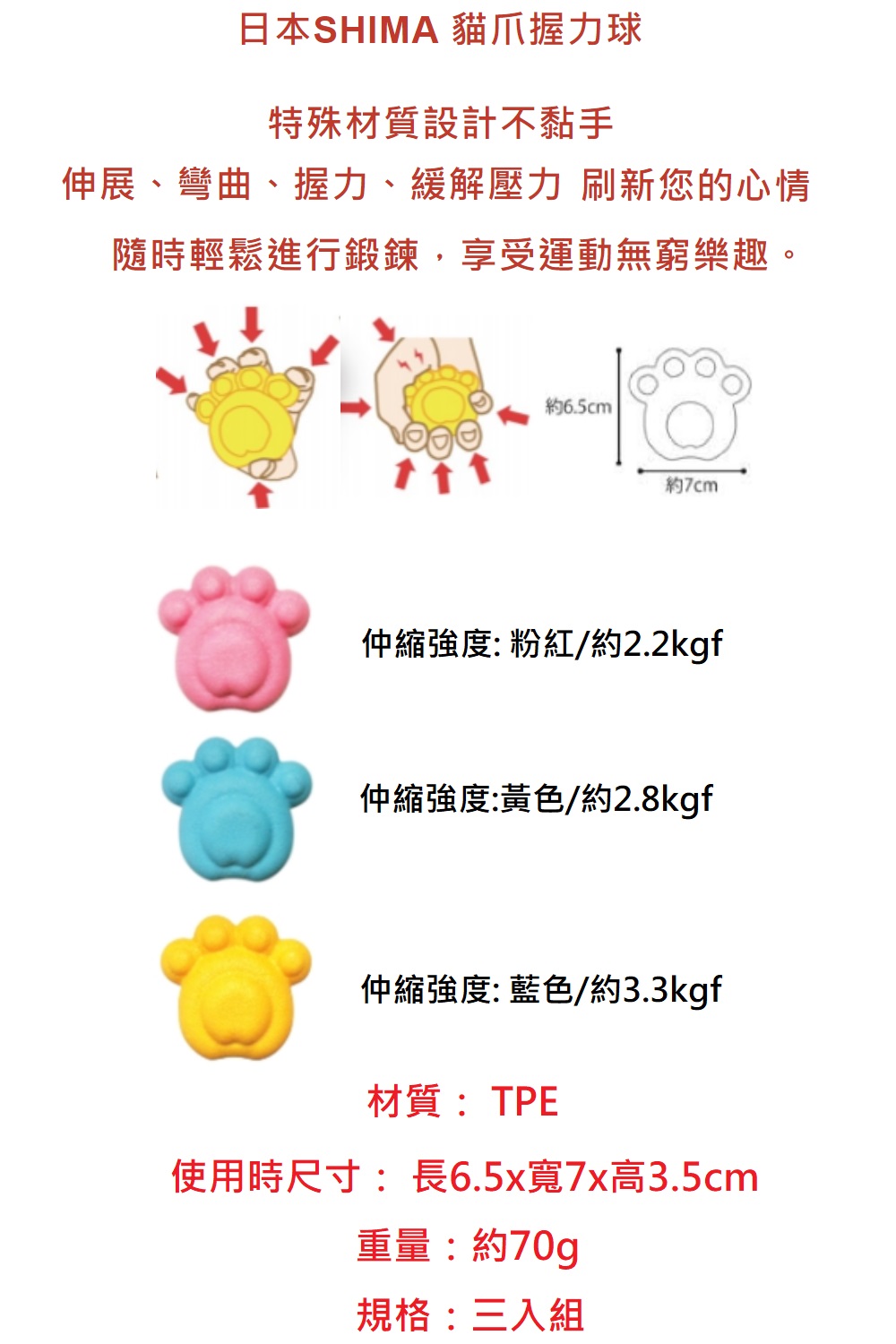 日本SHIMA 貓爪握力球特殊材質設計不黏手伸展、彎曲、握力、緩解壓力 刷新您的心情隨時輕鬆進行鍛鍊,享受運動無窮樂趣。6.5cm約縮強度: 粉紅/約2.2kgf仲縮強度:黃色/約2.8kgf仲縮強度: 藍色/約3.3kgf材質:TPE使用時尺寸:長6.5x寬7x高3.5cm重量:約70g規格:三入組