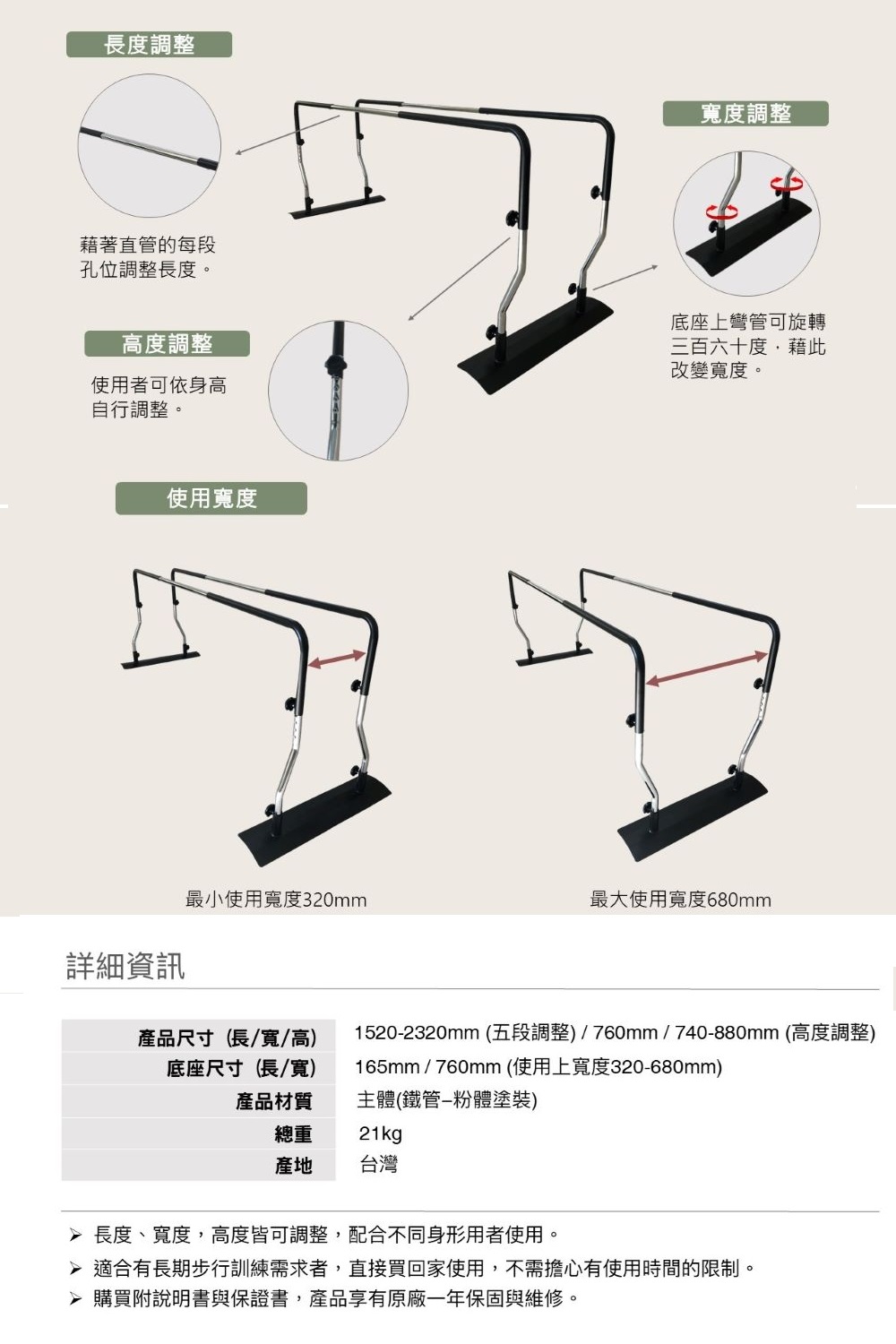 長度調整寬度調整藉著直管的每段孔位調整長度。高度調整使用者可依身高自行調整。底座上彎管可旋轉三百六十度,藉此改變寬度。使用寬度最小使用寬度320mm最大使用寬度680mm詳細資訊產品尺寸(長/寬/高)底座尺寸(長/寬)1520-2320mm (五段調整)/760mm/740-880mm (高度調整)165mm/760mm(使用上寬度320-680mm)產品材質總重主體(鐵管-粉體塗裝)21kg產地 台灣 長度、寬度,高度皆可調整,配合不同身形用者使用。 適合有長期步行訓練需求者,直接買回家使用,不需擔心有使用時間的限制。 購買附說明書與保證書,產品享有原廠一年保固與維修。