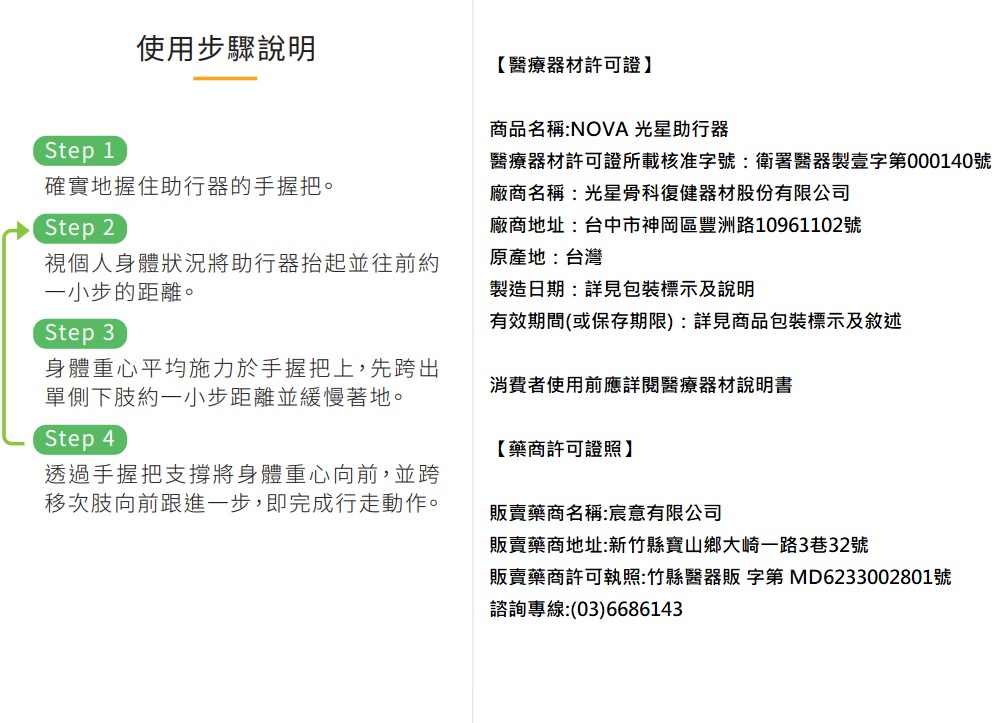 使用步驟說明【醫療器材許可證】Step 1確實地握住助行器的手握把。Step 2視個人身體狀況將助行器抬起並往前約一小步的距離。Step 3身體重心平均施力於手握把上,先跨出單側下肢約一小步距離並緩慢著地。Step 4透過手握把支撐將身體重心向前,並跨移次肢向前跟進一步,即完成行走動作。商品名稱:NOVA 光星助行器醫療器材許可證所載核准字號:衛署醫器製壹字第000140號廠商名稱:光星骨科復健器材股份有限公司廠商地址:台中市神岡區豐洲路10961102號原產地:台灣製造日期:詳見包裝標示及說明有效期間(或保存期限):詳見商品包裝標示及敘述消費者使用前應詳閱醫療器材說明書【藥商許可證照】販賣藥商名稱:宸意有限公司販賣藥商地址:新竹縣寶山鄉大崎一路3巷32號販賣藥商許可執照:竹縣醫器販 字第 MD6233002801號諮詢專線:(03)6686143