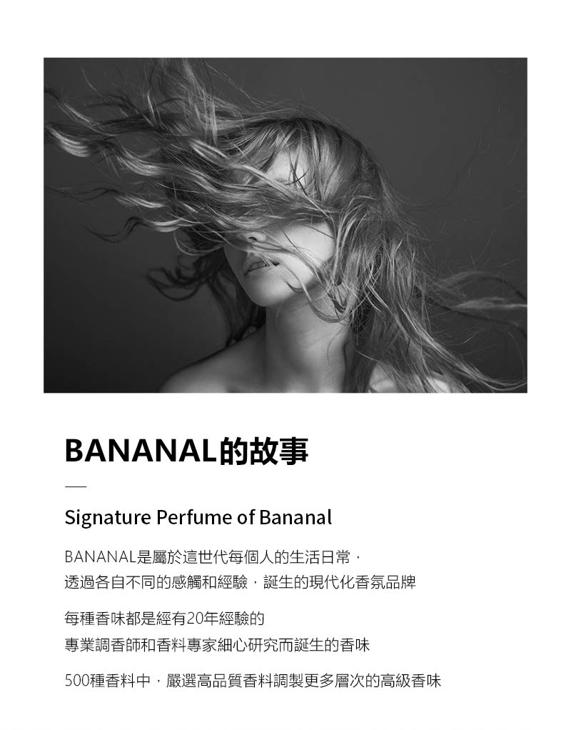 BANANAL的故事Signature Perfume of BananalBANANAL是屬於這世代每個人的生活日常透過各自不同的感觸和經驗誕生的現代化香氛品牌每種香味都是經有20年經驗的專業調香師和香料專家細心研究而誕生的香味500種香料中,嚴選高品質香料調製更多層次的高級香味