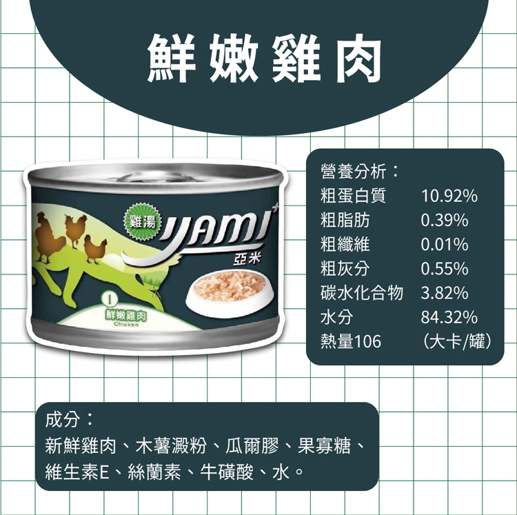 鮮嫩雞肉，營養分析:粗蛋白質，粗脂肪，粗纖維，粗灰分，鮮嫩雞肉，碳水化合物 3.82%，熱量106，(大卡/罐)，成分:新鮮雞肉、木薯澱粉、瓜爾膠、果寡糖、維生素E、絲蘭素、牛磺酸、水。
