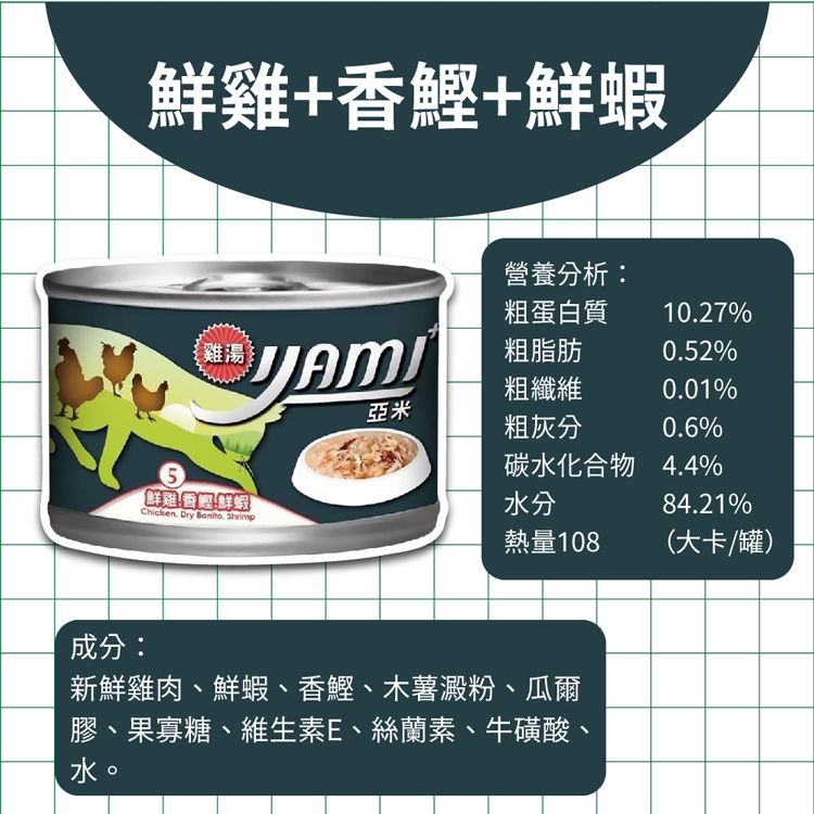 鮮雞+香鰹+鮮蝦，(鮮雞!香鰹鮮蝦，營養分析:粗蛋白質，粗脂肪，粗纖維，粗灰分，碳水化合物 4.4%，熱量108，(大卡/罐)，成分:新鮮雞肉、鮮蝦、香鰹、木薯澱粉、瓜爾，膠、果寡糖、維生素E、絲蘭素、牛磺酸、。
