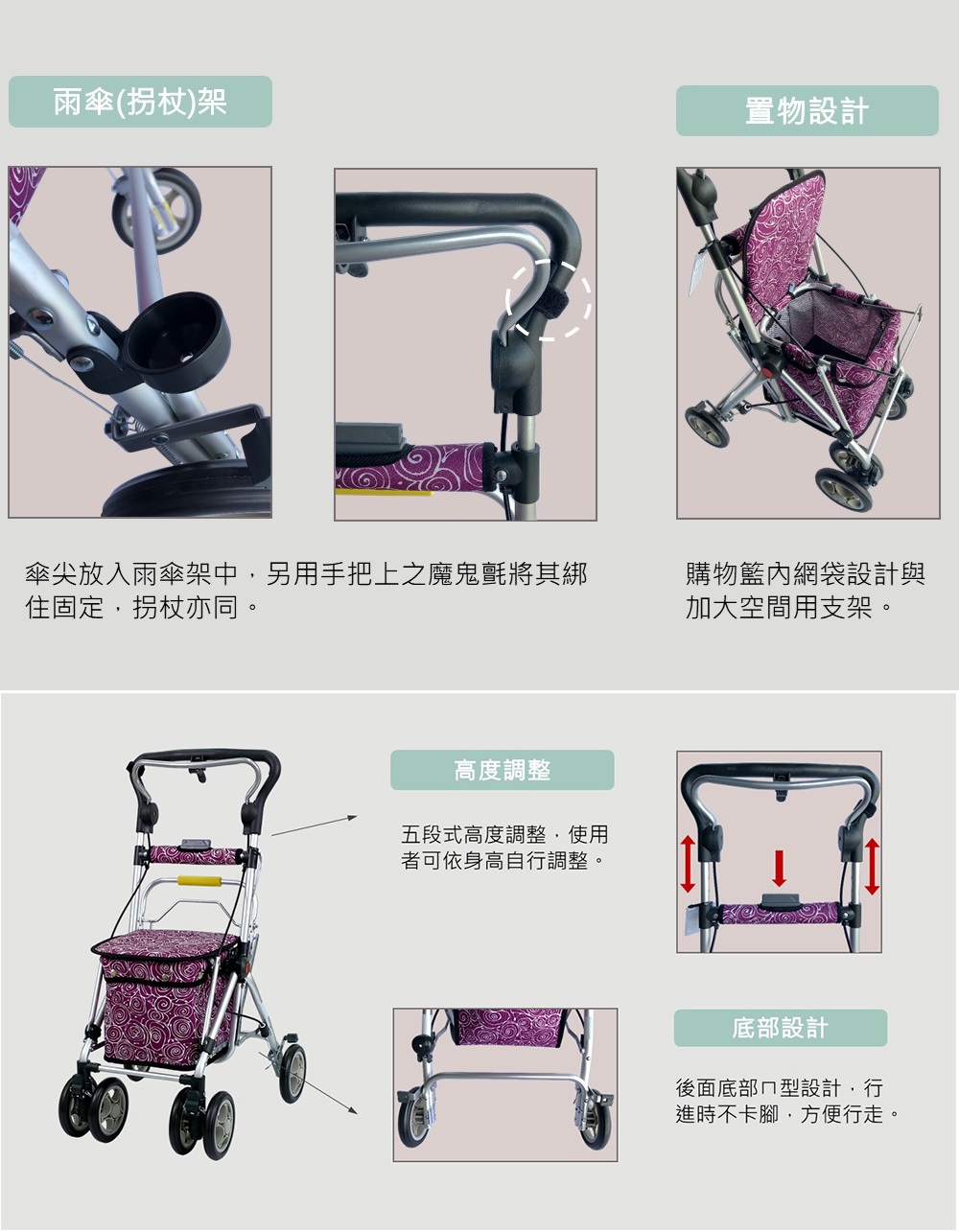 雨傘(拐杖)架置物設計傘尖放入雨傘架中另用手把上之魔鬼氈將其綁住固定,拐杖亦同。高度調整五段式高度調整,使用者可依身高自行調整。購物籃內網袋設計與加大空間用支架。底部設計後面底部型設計,行進時不卡腳,方便行走。