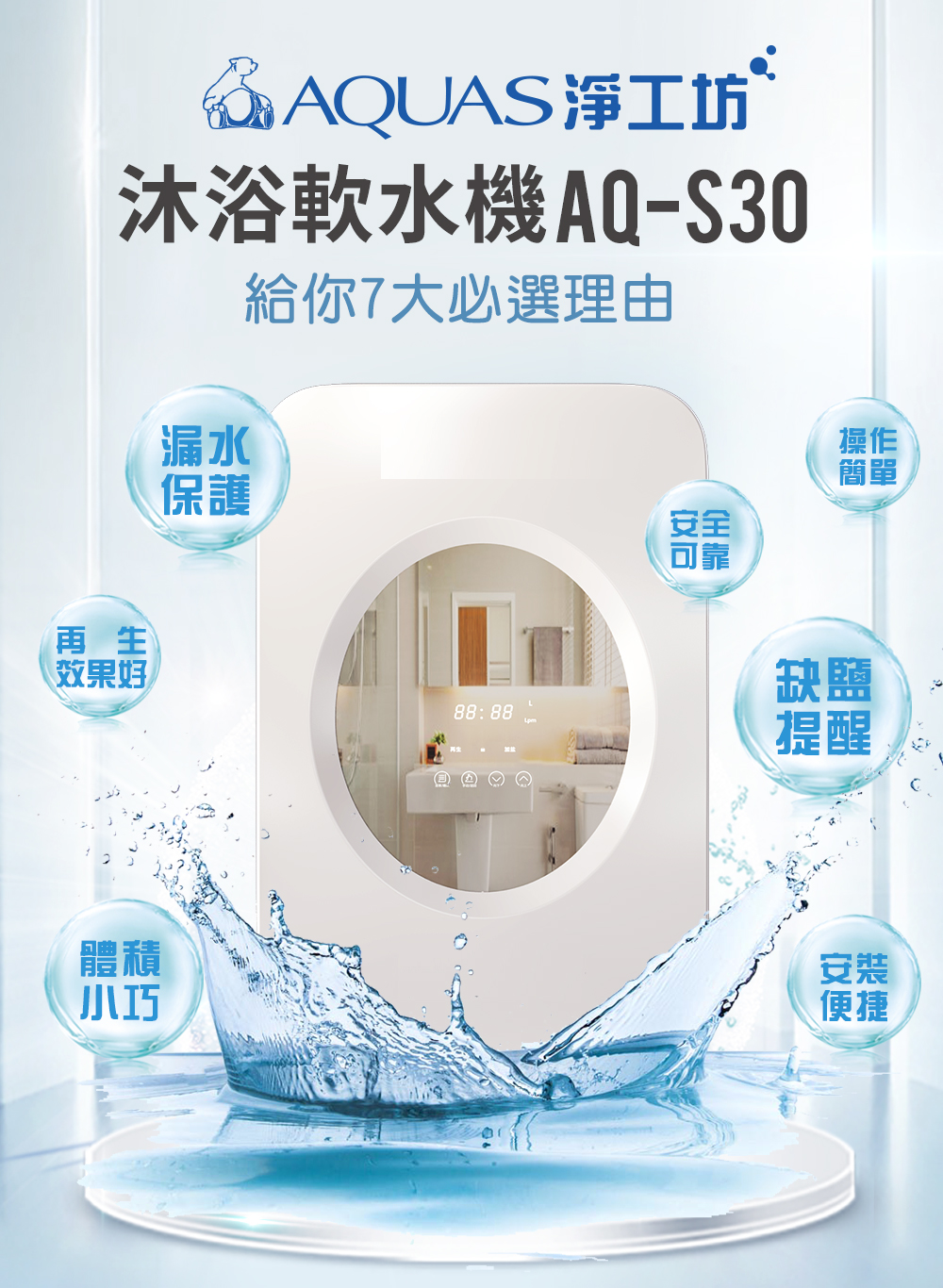 @AQUAS淨工坊沐浴軟水機AQ-S30漏水保護給你7大必選理由操作簡單安全可靠再生效果好88:88體積缺提醒安裝便捷