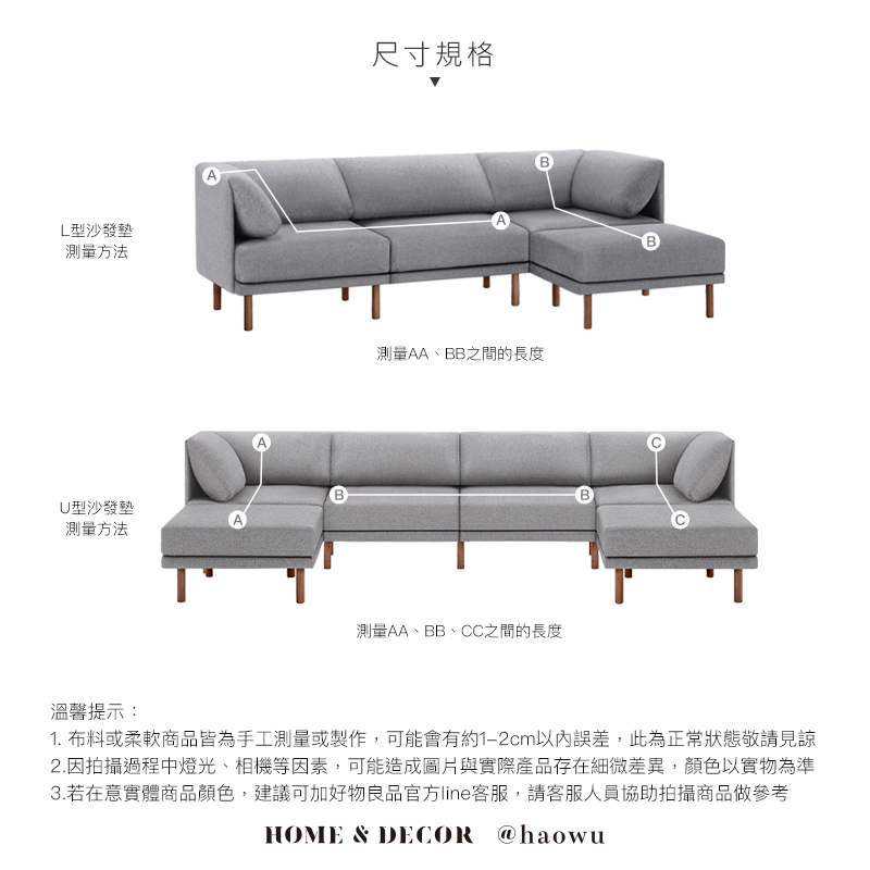 L型沙發墊測量方法U型沙發墊測量方法溫馨提示:尺寸規格A測量AA、BB之間的長度測量AA、BB、CC之間的長度B1. 布料或柔軟商品皆為手工測量或製作,可能會有約1-2cm以內誤差,此為正常狀態敬請見諒2.因拍攝過程中燈光、相機等因素,可能造成圖片與實際產品存在細微差異,顏色以實物為準3.若在意實體商品顏色,建議可加好物良品官方line客服,請客服人員協助拍攝商品做參考HOME & DECOR @haowu