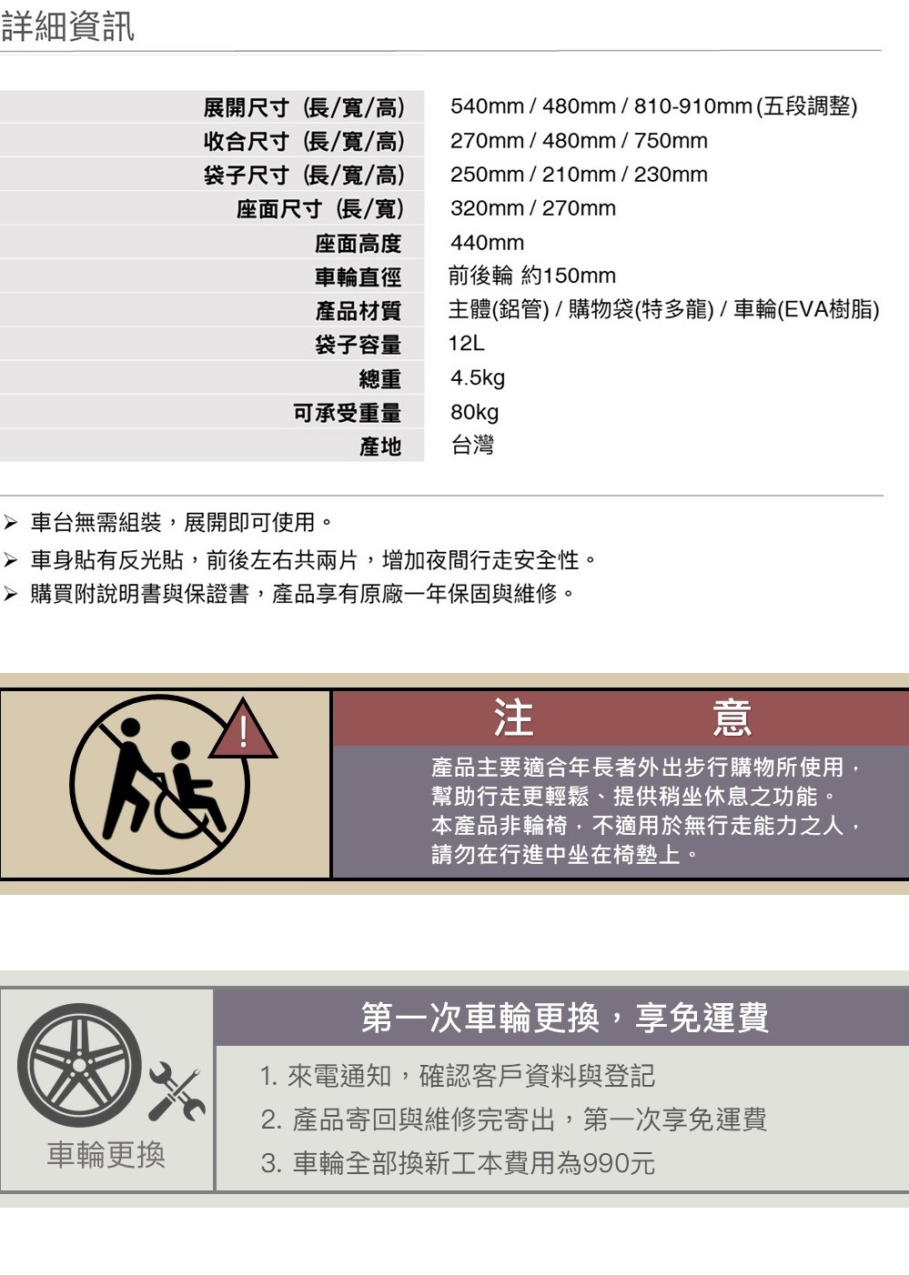 詳細資訊展開尺寸(長/寬/高)收合尺寸(長/寬/高)袋子尺寸(長/寬/高)座面尺寸(長/寬)540mm/480mm/810-910mm(五段調整)270mm/480mm/750mm250mm/210mm/230mm320mm/270mm440mm座面高度車輪直徑前後輪 約150mm產品材質主體(鋁管)/購物袋(特多龍)/車輪(EVA樹脂)袋子容量總重12L4.5kg可承受重量80kg產地台灣 車台無需組裝,展開即可使用。 車身貼有反光貼,前後左右共兩片,增加夜間行走安全性。 購買附說明書與保證書,產品享有原廠一年保固與維修。注意產品主要適合年長者外出步行購物所使用,幫助行走更輕鬆、提供稍坐休息之功能。本產品非輪椅,不適用於無行走能力之人,請勿在行進中坐在椅墊上。第一次車輪更換,享免運費1. 來電通知,確認客戶資料與登記2. 產品寄回與維修完寄出,第一次享免運費車輪更換3. 車輪全部換新工本費用為990元