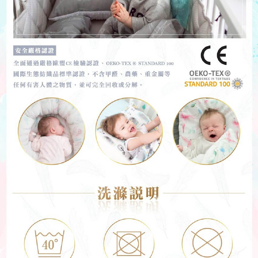 安全嚴格認證全面通過嚴格歐盟檢驗認證OEKO-TEX  STANDARD 100國際生態紡織品標準認證,不含甲醛、農藥、重金屬等任何有害人體之物質,並可完全回收或分解。CEOEKO-TEX®CONFIDENCE IN TEXTILESSTANDARD 10040洗滌說明