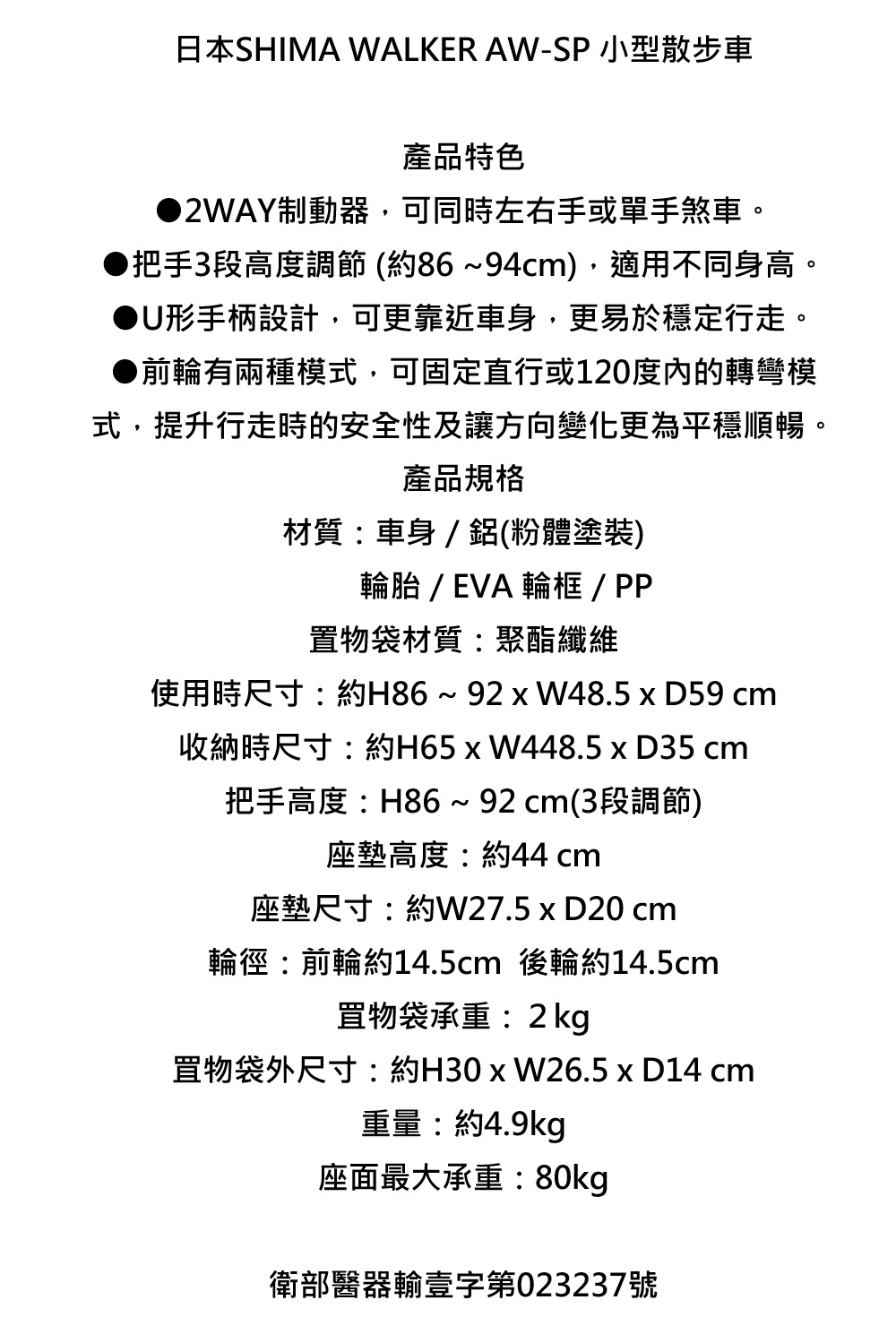 日本SHIMA WALKER AW-SP 小型散步車產品特色2WAY制動器,可同時左右手或單手煞車。把手3段高度調節(約86~94cm),適用不同身高。U形手柄設計,可更靠近車身,更易於穩定行走。●前輪有兩種模式,可固定直行或120度的轉彎模式,提升行走時的安全性及讓方向變化更為平穩順暢。產品規格材質:車身/ 鋁(粉體塗裝)輪胎/EVA 輪框/ PP置物袋材質:聚酯纖維使用時尺寸:約H86~  D59 cm收納時尺寸:約H65x W448.5 x D35 cm把手高度:H86~92cm(3段調節)座墊高度:約44 cm座墊尺寸:約W27.5 x D20 cm輪徑:前輪約14.5cm 後輪約14.5cm物袋承重:2kg罝物袋外尺寸:約H30xW26.5 x D14 cm重量:約4.9kg座面最大承重:80kg衛部醫器輸壹字第023237號