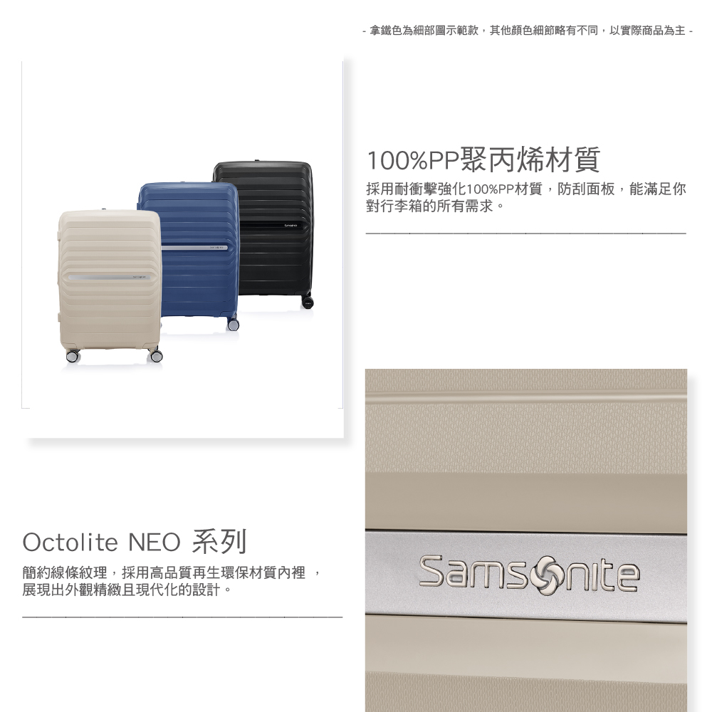 - 拿鐵色為細部圖示範款,其他顏色細節略有不同,以實際商品為主 -100%PP聚丙烯材質採用耐衝擊強化100%PP材質,防刮面板,能滿足你對行李箱的所有需求。Octolite NEO 系列簡約線條紋理,採用高品質再生環保材質裡,展現出外觀精緻且現代化的設計。