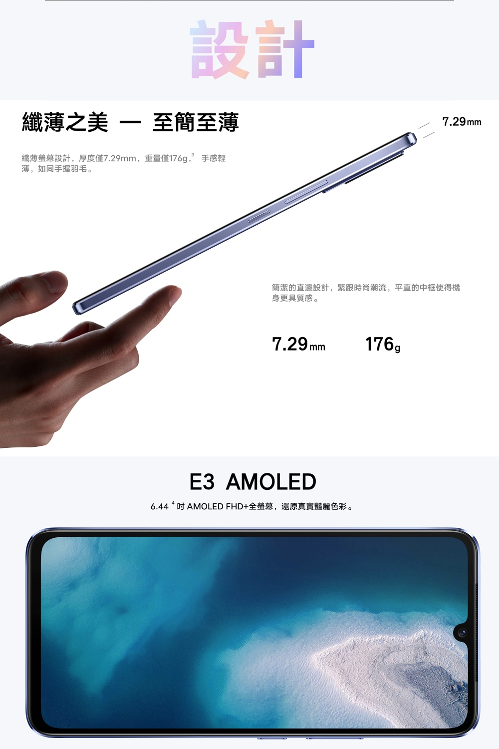 設計纖薄之美  至簡至薄纖薄螢幕設計,厚度僅7.29mm,重量僅176g, 手感輕薄,如同手握羽毛7.29mm簡潔的直邊設計,緊跟時尚潮流,平直的中框使得機身更具質感。7.29mm176。E3 AMOLED6.44 “  AMOLED FHD+全螢幕,還原真實豔麗色彩。