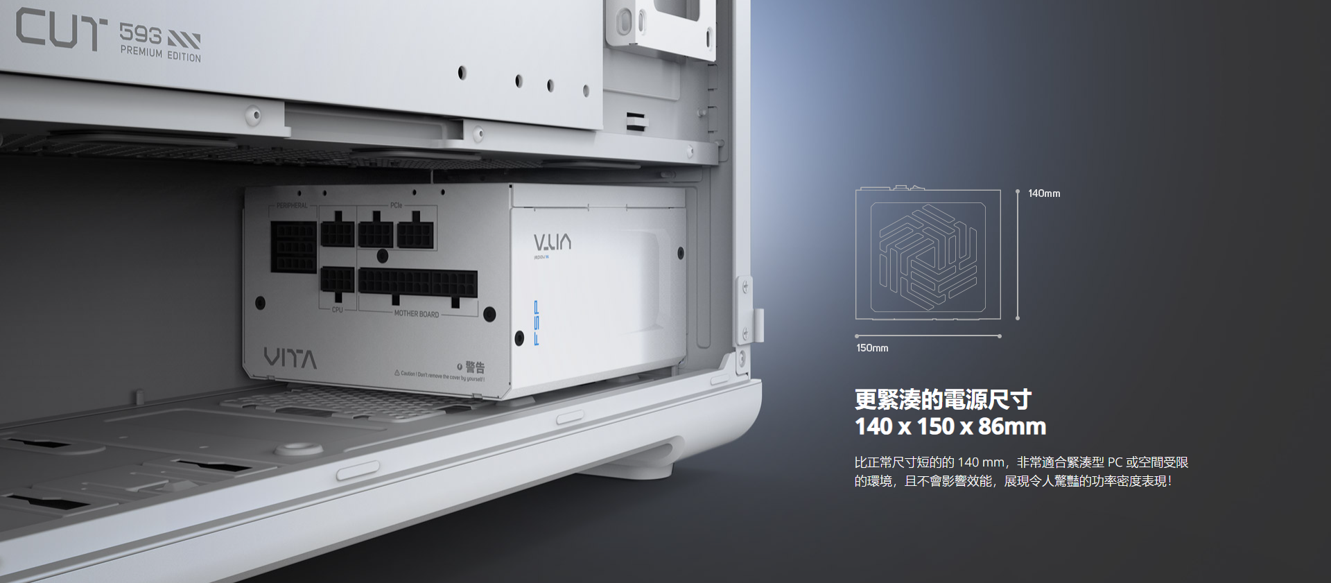 CUT  PREMUM EDITION PERIPHERALCPUPCleMOTHER BOARD警告 I  remove the cover by FSP150mm140mm更緊湊電源尺寸140x150x86mm比正常尺寸短的的 140 mm,非常適合緊湊型 PC 或空間受限的環境,且不會影響效能,展現令人驚豔的功率密度表現!
