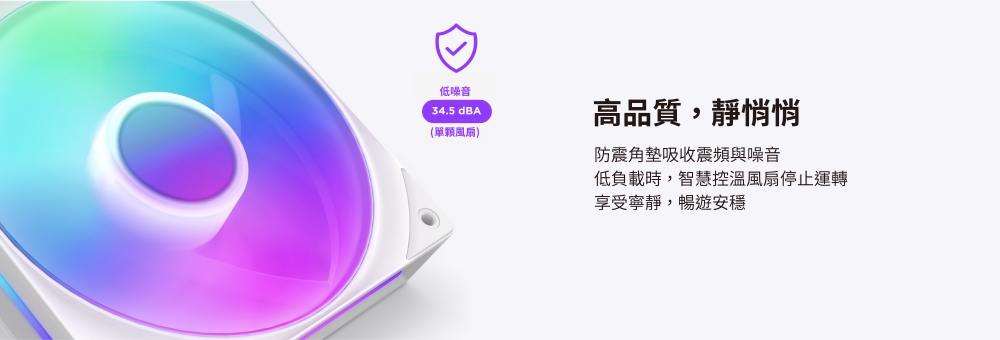 低噪音34.5 dBA(單顆風扇)高品質,靜悄悄防震角墊吸收震頻與噪音低負載時,智慧控溫風扇停止運轉享受寧靜,暢遊安穩
