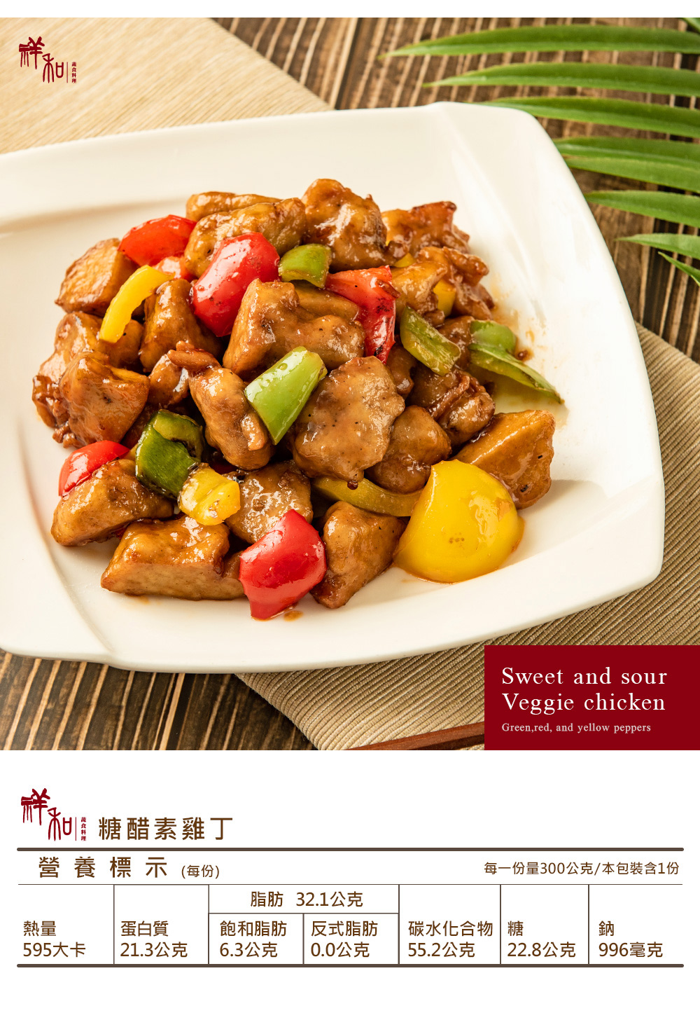 加糖醋素雞丁營養標示(每份)Sweet and sourVeggie chickenGreen,red, and yellow peppers每一份量300公克/本包裝含1份脂肪 32.1公克熱量蛋白質595大卡21.3公克飽和脂肪6.3公克反式脂肪碳水化合物糖鈉0.0公克55.2公克 22.8公克996毫克