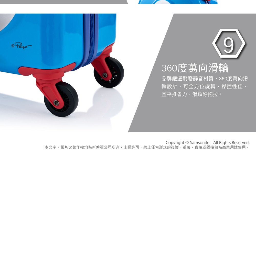 9360度萬向滑輪品牌嚴選耐磨靜音材質,360度萬向滑輪設計,可全方位旋轉,操控性佳,且平推省力,滑順好拖拉。Copyright Samsonite All Rights Reserved.本文字、圖片之著作權均為新秀麗公司所有,未經許可,禁止任何形式的複製、重製,直接或間接做為商業用途使用。