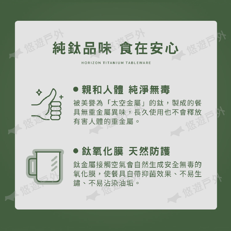 悠純味 HORIZON TITANIUM TABLEWARE悠遊親和人體 純淨無毒被美譽為「太空金屬」的鈦,製成的餐無重金屬異味,長久使用也不會釋放有害人體的重金屬。鈦氧化膜 天然防護悠遊戸品鈦金屬接觸空氣會自然生成安全無毒的氧化膜,使餐具自帶抑菌效果、不易生鏽、不易沾染油垢。悠遊戶外